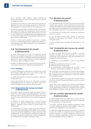 120 BOURBON RAPPORT FINANCIER 2008
RAPPORT DU PRÉSIDENT5
Au 31 décembre 2008, Monsieur Jacques d’Armand de
Chateauvieux détient, au travers de la société Jaccar, plus de 20 %
du capital de la société.
Messieurs Baudoin Monnoyeur et Henri d’Armand de Chateauvieux
détiennent au travers des sociétés Monnoyeur et Mach-Invest,
des participations en capital ou droits de vote supérieures à 5 %.
Enoutre,concernantlesconﬂitsd’intérêtspotentiels,aucunmanda-
taire social n’a fait l’objet d’un arrangement ou accord conclu avec
les principaux actionnaires, des clients, des fournisseurs ou autres,
en vertu duquel il aurait été sélectionné en tant qu’administrateur
ou en tant que membre de la Direction Générale, indépendamment
des conventions réglementées.
À ce jour, il n’existe pas de contrat de service liant un adminis-
trateur ou un membre de la Direction Générale à la société ou à
l’une quelconque de ses ﬁliales et prévoyant l’octroi d’avantages au
terme d’un tel contrat.
1.2 Fonctionnement du conseil
d’administration
Le conseil d’administration s’est doté d’un règlement intérieur
déﬁnissant les modalités d’organisation et de fonctionnement du
conseil d’administration en complément des dispositions légales et
statutaires en vigueur. Chaque membre du conseil est individuelle-
ment tenu au respect du règlement intérieur.
Par ailleurs, le règlement intérieur contient une charte de l’adminis-
trateur précisant les droits et obligations des administrateurs.
1.2.1 Principes
Le conseil d’administration détermine les orientations de l’activité
de la société et veille à leur mise en œuvre dans le respect des
statuts et des lois et règlements en vigueur.
Le conseil d’administration procède aux contrôles et vériﬁcations
qu’il juge opportuns.
Chaque administrateur doit recevoir les informations nécessaires
à l’accomplissement de sa mission et peut obtenir auprès de la
Direction Générale tous les documents qu’il estime utiles.
1.2.2 Organisation des travaux du conseil
d’administration
Le Président organise et dirige les travaux du conseil d’adminis-
tration dont il rend compte à l’assemblée générale et exécute ses
décisions. Il veille au bon fonctionnement des organes de la société
et s’assure que les administrateurs sont en mesure de remplir leur
mission.
Le Président du conseil d’administration et Directeur Général
est assisté au 31 décembre 2008 de deux Directeurs Généraux
délégués : Messieurs Christian Lefèvre et Laurent Renard, non
administrateurs.
Le comité exécutif du groupe, composé du Directeur Général et
des Directeurs Généraux délégués de BOURBON, se réunit réguliè-
rement et en particulier préalablement à chaque réunion du conseil
d’administration. Ce comité prépare les décisions du conseil d’ad-
ministration, concernant notamment les orientations stratégiques,
les investissements et le budget d’exploitation annuel.
1.3 Réunions du conseil
d’administration
Le conseil d’administration se réunit aussi souvent que l’intérêt de la
société l’exige. Les procès-verbaux des réunions du conseil d’admi-
nistration sont établis à l’issue de chaque réunion et communiqués
sans délai à tous les administrateurs. Ils sont généralement soumis
à leur approbation expresse lors de la réunion suivante du conseil.
Les commissaires aux comptes sont convoqués aux réunions qui
arrêtent les comptes.
Au cours de l’exercice écoulé, quatre réunions du conseil d’ad-
ministration se sont tenues, les 18 janvier, 10 mars, 25 août et
8 décembre 2008.
Le taux de présence pour l’ensemble des administrateurs a été
de 95 %.
1.4 L’évaluation des travaux du conseil
d’administration
Fin 2008, le conseil d’administration a procédé à une auto-
évaluation formalisée de son fonctionnement, sur la base d’un
questionnaire recommandé par le comité des rémunérations, des
nominations et de la gouvernance.
Le questionnaire d’auto-évaluation a porté sur trois thèmes
principaux :
l’organisation générale des réunions du conseil ;■
l’efﬁcacité des réunions du conseil ;■
les administrateurs (l’administrateur par lui-même / auto-■
évaluation, administration, compétence et formation).
Dans l’ensemble, le fonctionnement du conseil est jugé satisfaisant
par ses membres. Ceux-ci considèrent qu’il existe un bon équilibre
des compétences des divers administrateurs de par leur expertise
et leurs proﬁls très divers.
Les administrateurs apprécient la qualité des documents qui leur
sont remis ainsi que l’échange d’information au sein du conseil et
de ses comités.
Depuis 2007, et sur suggestion de la dernière auto-évaluation
réalisée, un séminaire d’une journée se tient annuellement, occasion
pour les administrateurs d’aller plus en profondeur dans la stratégie
de BOURBON et de débattre autour des métiers de la société.
1.5 Les comités spécialisés du conseil
d’administration
Le conseil d’administration est assisté dans sa mission par deux
comités spécialisés : le comité d’audit et le comité des nominations,
des rémunérations et de la gouvernance.
Ces comités, composés de trois membres, comprennent chacun
un membre indépendant selon les critères rappelés ci-dessus. Cet
administrateur indépendant en assure la présidence.
Au regard de la qualité des travaux de ces comités, rien ne justiﬁe
à ce jour d’en modiﬁer la composition par le remplacement d’un
membre actuel par un membre indépendant portant ainsi le
nombre de membres indépendants aux deux tiers conformément
aux recommandations du Code de référence.
090430DRF_Bourbon_FR.indb 120 19/05/09 12:19:37
 