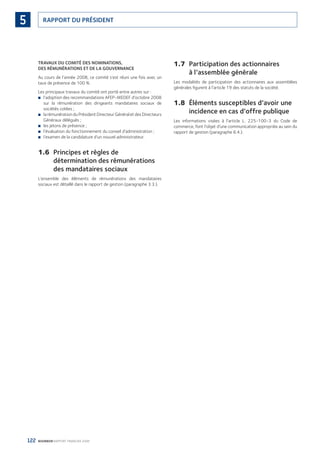 122 BOURBON RAPPORT FINANCIER 2008
RAPPORT DU PRÉSIDENT5
TRAVAUX DU COMITÉ DES NOMINATIONS,
DES RÉMUNÉRATIONS ET DE LA GOUVERNANCE
Au cours de l’année 2008, ce comité s’est réuni une fois avec un
taux de présence de 100 %.
Les principaux travaux du comité ont porté entre autres sur :
l’adoption des recommandations AFEP-MEDEF d’octobre 2008■
sur la rémunération des dirigeants mandataires sociaux de
sociétés cotées ;
la rémunération du Président Directeur Général et des Directeurs■
Généraux délégués ;
les jetons de présence ;■
l’évaluation du fonctionnement du conseil d’administration ;■
l’examen de la candidature d’un nouvel administrateur.■
1.6 Principes et règles de
détermination des rémunérations
des mandataires sociaux
L’ensemble des éléments de rémunérations des mandataires
sociaux est détaillé dans le rapport de gestion (paragraphe 3.3.).
1.7 Participation des actionnaires
à l’assemblée générale
Les modalités de participation des actionnaires aux assemblées
générales ﬁgurent à l’article 19 des statuts de la société.
1.8 Éléments susceptibles d’avoir une
incidence en cas d’offre publique
Les informations visées à l’article L. 225-100-3 du Code de
commerce, font l’objet d’une communication appropriée au sein du
rapport de gestion (paragraphe 6.4.).
090430DRF_Bourbon_FR.indb 122 19/05/09 12:19:37
 