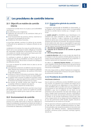 123BOURBON RAPPORT FINANCIER 2008
5RAPPORT DU PRÉSIDENT
2 Les procédures de contrôle interne
2.1 Objectifs en matière de contrôle
interne
Le dispositif de contrôle interne mis en place au sein de BOURBON
vise à assurer :
la conformité aux lois et règlements ;■
l’application des instructions et des orientations ﬁxées par la■
Direction Générale ;
le bon fonctionnement des processus internes, notamment en■
concourant à la sauvegarde de ses actifs ;
la ﬁabilité des informations ﬁnancières,■
et d’une façon générale, contribue à la maîtrise de ses activités,
à l’efﬁcacité de ses opérations et à l’utilisation efﬁciente de ses
ressources.
L’amélioration et le maintien d’un niveau de contrôle interne satis-
faisant sont un souci partagé de manière collégiale par l’ensemble
des responsables opérationnels et fonctionnels, la mise en place
d’un système de contrôle interne performant faisant partie inté-
grante des responsabilités du management.
En contribuant à prévenir et maîtriser les risques de ne pas
atteindre les objectifs que BOURBON s’est ﬁxés, le dispositif de
contrôle interne joue un rôle clé dans la conduite et le pilotage de
ses différentes activités.
En ce sens, le dispositif de contrôle interne en place au sein de
BOURBON prévoit :
une organisation comportant une déﬁnition claire des responsa-■
bilités, disposant des ressources et des compétences adéquates
et s’appuyant sur des procédures, des systèmes d’information
et des outils appropriés ;
la diffusion en interne d’informations pertinentes, ﬁables, dont■
la connaissance permet à chacun d’exercer ses responsabilités ;
un système visant à recenser et analyser les principaux risques■
identiﬁables au regard des objectifs de la société et à s’assurer
de l’existence de procédures de gestion de ces risques ;
des activités de contrôle conçues pour réduire les risques■
susceptibles d’affecter la réalisation des objectifs ;
une surveillance du dispositif de contrôle interne.■
Toutefois, le dispositif de contrôle interne, aussi bien conçu et aussi
bien appliqué soit-il, ne peut, comme tout système de contrôle,
fournir une garantie absolue que les risques qu’il vise, soient tota-
lement éliminés.
2.2 Environnement de contrôle
L’environnement de contrôle est un élément important du
processus de contrôle interne dans la mesure où il détermine le
niveau de sensibilisation du personnel aux besoins de contrôle. Le
contrôle interne est l’affaire de tous, des organes de gouvernance
à l’ensemble des collaborateurs de BOURBON.
2.2.1 Organisation générale du contrôle
interne
L’organisation opérationnelle de BOURBON est décentralisée, ce
qui implique un fort contrôle en central, même si la responsabilité
première du contrôle interne incombe aux « managers » sur le
terrain.
Le comité exécutif de BOURBON assure l’identiﬁcation et le
traitement des enjeux essentiels et valide les objectifs opéra-
tionnels et ﬁnanciers. Il veille à l’exécution de la stratégie et
examine les options pour sa bonne réalisation notamment dans les
domaines de la sécurité, de l’innovation, des ressources humaines
et de la maîtrise des coûts. Dans sa responsabilité de supervision
du bon fonctionnement du dispositif de contrôle interne, le comité
exécutif s’appuie notamment sur les directions suivantes :
la■ direction des comptabilités groupe ;
la■ direction de la trésorerie et du contrôle de gestion
groupe ;
la■ direction juridique groupe.
Le comité de direction veille à la mise en place des objectifs de
la stratégie et traite des questions d’intérêt général du groupe. Ce
comité, outre les membres du comité exécutif, est composé de 12
membres représentatifs de l’organisation du groupe.
Par ailleurs, le « Quarterly Business Review » est l’instance à
travers laquelle le comité exécutif assure le suivi des performances
des activités opérationnelles et mesure l’avancement des projets
transversaux de BOURBON.
Enﬁn, dans chaque entité, au-delà de l’implication du management,
les responsables administratifs et ﬁnanciers font partie intégrante
du processus de contrôle interne.
2.2.2 Procédures de contrôle interne
PROCÉDURES GÉNÉRALES
Dans le cadre de ses différentes activités, BOURBON s’assure qu’à
tout moment, ses opérations sont conduites sans danger pour la
santé et la sécurité de ses collaborateurs et sous-traitants. De
même, BOURBON veille à ce qu’elles soient sans conséquence pour
l’environnement et sans dommage pour les biens. Parallèlement,
BOURBON a pour but la satisfaction de ses clients, de ses
partenaires et de son personnel. C’est dans cette optique, qu’une
charte « Qualité, Santé, Environnement, Sécurité » a été établie et
adoptée sur les navires, dans les bases et les locaux administratifs.
Se fondant sur les principes fondamentaux énoncés dans cette
charte, chaque division est en charge de la bonne implantation et
du suivi des performances QHSE (Qualité, Hygiène, Sécurité et
Environnement) sur ses navires et sur ses sites.
Dans le cadre de la certiﬁcation qualité et/ou sécurité (normes ISO
et code ISM) des activités ravitaillement/assistance aux plate-
formes pétrolières, des manuels de procédures et instructions sont
en vigueur dans différents domaines : opérations/exploitation,
armement, commercial, achats, contentieux, technique, urgences,
sécurité, etc.
090430DRF_Bourbon_FR.indb 123 19/05/09 12:19:37
 