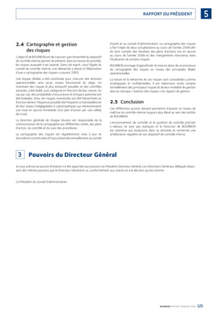 125BOURBON RAPPORT FINANCIER 2008
5RAPPORT DU PRÉSIDENT
2.4 Cartographie et gestion
des risques
L’objectif de BOURBON est de s’assurer que l’ensemble du dispositif
de contrôle interne permet de prévenir, dans la mesure du possible,
les risques auxquels il est exposé. Dans cet esprit, sous l’égide du
comité de contrôle interne, une démarche a abouti à l’élaboration
d’une « cartographie des risques » courant 2005.
Une équipe dédiée a été constituée pour chacune des divisions
opérationnelles ainsi qu’au niveau fonctionnel du siège. Un
inventaire des risques le plus exhaustif possible, et des contrôles
associés, a été établi, puis catégorié en fonction de leur nature. Au
cas par cas, des probabilités d’occurrence et d’impact potentiel ont
été évaluées. Ainsi, les risques inventoriés ont été hiérarchisés en
fonction de leur fréquence possible (de fréquents à improbables) et
de leur impact (négligeables à catastrophiques qui nécessiteraient
une mise en œuvre immédiate d’un plan d’action par une cellule
de crise).
La direction générale de chaque division est responsable de la
communication de la cartographie aux différentes unités, des plans
d’action, du contrôle et du suivi des procédures.
La cartographie des risques est régulièrement mise à jour et
discutée en comité exécutif puis présentée annuellement au comité
d’audit et au conseil d’administration. La cartographie des risques
a fait l’objet de deux actualisations au cours de l’année 2008 aﬁn
de tenir compte des résultats des plans d’actions mis en œuvre
au cours de l’année 2008 et des changements intervenus dans
l’évaluation de certains risques.
BOURBON envisage d’approfondir la mise en place de ce processus
de cartographie des risques au niveau des principales ﬁliales
opérationnelles.
La nature et la hiérarchie de ces risques sont considérées comme
stratégiques et conﬁdentielles. Il est néanmoins rendu compte
formellement des principaux risques et de leur modalité de gestion
dans la rubrique « Gestion des risques » du rapport de gestion.
2.5 Conclusion
Ces différentes actions doivent permettre d’asseoir un niveau de
maîtrise du contrôle interne toujours plus élevé au sein des entités
de BOURBON.
L’environnement de contrôle et le système de contrôle précisés
ci-dessus ne sont pas statiques et la Direction de BOURBON
est attentive aux évolutions dans ce domaine et recherche une
amélioration régulière de son dispositif de contrôle interne.
3 Pouvoirs du Directeur Général
Je vous précise qu’aucune limitation n’a été apportée aux pouvoirs du Président Directeur Général. Les Directeurs Généraux délégués dispo-
sent des mêmes pouvoirs que le Directeur Général et ce, conformément aux statuts et à la décision qui les nomme.
Le Président du conseil d’administration
090430DRF_Bourbon_FR.indb 125 19/05/09 12:19:38
 