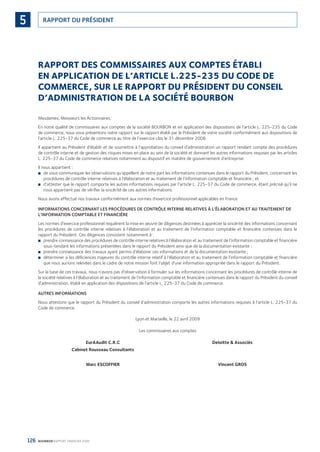 126 BOURBON RAPPORT FINANCIER 2008
RAPPORT DU PRÉSIDENT5
RAPPORT DES COMMISSAIRES AUX COMPTES ÉTABLI
EN APPLICATION DE L’ARTICLE L.225-235 DU CODE DE
COMMERCE, SUR LE RAPPORT DU PRÉSIDENT DU CONSEIL
D’ADMINISTRATION DE LA SOCIÉTÉ BOURBON
Mesdames, Messieurs les Actionnaires,
En notre qualité de commissaires aux comptes de la société BOURBON et en application des dispositions de l’article L. 225-235 du Code
de commerce, nous vous présentons notre rapport sur le rapport établi par le Président de votre société conformément aux dispositions de
l’article L. 225-37 du Code de commerce au titre de l’exercice clos le 31 décembre 2008.
Il appartient au Président d’établir et de soumettre à l’approbation du conseil d’administration un rapport rendant compte des procédures
de contrôle interne et de gestion des risques mises en place au sein de la société et donnant les autres informations requises par les articles
L. 225-37 du Code de commerce relatives notamment au dispositif en matière de gouvernement d’entreprise.
Il nous appartient :
de vous communiquer les observations qu’appellent de notre part les informations contenues dans le rapport du Président, concernant les■
procédures de contrôle interne relatives à l’élaboration et au traitement de l’information comptable et ﬁnancière ; et
d’attester que le rapport comporte les autres informations requises par l’article L. 225-37 du Code de commerce, étant précisé qu’il ne■
nous appartient pas de vériﬁer la sincérité de ces autres informations.
Nous avons effectué nos travaux conformément aux normes d’exercice professionnel applicables en France.
INFORMATIONS CONCERNANT LES PROCÉDURES DE CONTRÔLE INTERNE RELATIVES À L’ÉLABORATION ET AU TRAITEMENT DE
L’INFORMATION COMPTABLE ET FINANCIÈRE
Les normes d’exercice professionnel requièrent la mise en œuvre de diligences destinées à apprécier la sincérité des informations concernant
les procédures de contrôle interne relatives à l’élaboration et au traitement de l’information comptable et ﬁnancière contenues dans le
rapport du Président. Ces diligences consistent notamment à :
prendre connaissance des procédures de contrôle interne relatives à l’élaboration et au traitement de l’information comptable et ﬁnancière■
sous-tendant les informations présentées dans le rapport du Président ainsi que de la documentation existante ;
prendre connaissance des travaux ayant permis d’élaborer ces informations et de la documentation existante ;■
déterminer si les déﬁciences majeures du contrôle interne relatif à l’élaboration et au traitement de l’information comptable et ﬁnancière■
que nous aurions relevées dans le cadre de notre mission font l’objet d’une information appropriée dans le rapport du Président.
Sur la base de ces travaux, nous n’avons pas d’observation à formuler sur les informations concernant les procédures de contrôle interne de
la société relatives à l’élaboration et au traitement de l’information comptable et ﬁnancière contenues dans le rapport du Président du conseil
d’administration, établi en application des dispositions de l’article L. 225-37 du Code de commerce.
AUTRES INFORMATIONS
Nous attestons que le rapport du Président du conseil d’administration comporte les autres informations requises à l’article L. 225-37 du
Code de commerce.
Lyon et Marseille, le 22 avril 2009
Les commissaires aux comptes
EurAAudit C.R.C Deloitte & Associés
Cabinet Rousseau Consultants
Marc ESCOFFIER Vincent GROS
090430DRF_Bourbon_FR.indb 126 19/05/09 12:19:38
 