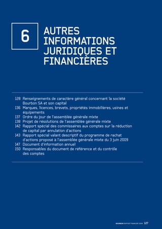 127BOURBON RAPPORT FINANCIER 2008
128 Renseignements de caractère général concernant la société
Bourbon SA et son capital
136 Marques, licences, brevets, propriétés immobilières, usines et
équipements
137 Ordre du jour de l’assemblée générale mixte
138 Projet de résolutions de l’assemblée générale mixte
142 Rapport spécial des commissaires aux comptes sur la réduction
de capital par annulation d’actions
143 Rapport spécial valant descriptif du programme de rachat
d’actions proposé à l’assemblée générale mixte du 3 juin 2009
147 Document d’information annuel
150 Responsables du document de référence et du contrôle
des comptes
6 AUTRES
INFORMATIONS
JURIDIQUES ET
FINANCIÈRES
090430DRF_Bourbon_FR.indb 127 19/05/09 12:19:38
 