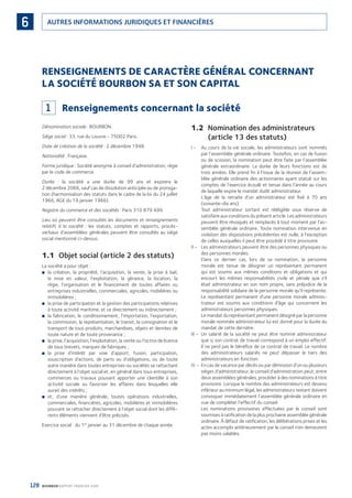 128 BOURBON RAPPORT FINANCIER 2008
AUTRES INFORMATIONS JURIDIQUES ET FINANCIÈRES6
RENSEIGNEMENTS DE CARACTÈRE GÉNÉRAL CONCERNANT
LA SOCIÉTÉ BOURBON SA ET SON CAPITAL
1 Renseignements concernant la société
Dénomination sociale : BOURBON.
Siège social : 33, rue du Louvre - 75002 Paris.
Date de création de la société : 2 décembre 1948.
Nationalité : Française.
Forme juridique : Société anonyme à conseil d’administration, régie
par le code de commerce.
Durée : la société a une durée de 99 ans et expirera le
2 décembre 2066, sauf cas de dissolution anticipée ou de proroga-
tion (harmonisation des statuts dans le cadre de la loi du 24 juillet
1966, AGE du 19 janvier 1966).
Registre du commerce et des sociétés : Paris 310 879 499.
Lieu où peuvent être consultés les documents et renseignements
relatifs à la société : les statuts, comptes et rapports, procès-
verbaux d’assemblées générales peuvent être consultés au siège
social mentionné ci-dessus.
1.1 Objet social (article 2 des statuts)
La société a pour objet :
la création, la propriété, l’acquisition, la vente, la prise à bail,■
la mise en valeur, l’exploitation, la gérance, la location, la
régie, l’organisation et le ﬁnancement de toutes affaires ou
entreprises industrielles, commerciales, agricoles, mobilières ou
immobilières ;
la prise de participation et la gestion des participations relatives■
à toute activité maritime, et ce directement ou indirectement ;
la fabrication, le conditionnement, l’importation, l’exportation,■
la commission, la représentation, le transit, la consignation et le
transport de tous produits, marchandises, objets et denrées de
toute nature et de toute provenance ;
la prise, l’acquisition, l’exploitation, la vente ou l’octroi de licence■
de tous brevets, marques de fabriques ;
la prise d’intérêt par voie d’apport, fusion, participation,■
souscription d’actions, de parts ou d’obligations, ou de toute
autre manière dans toutes entreprises ou sociétés se rattachant
directement à l’objet social et, en général dans tous entreprises,
commerces ou travaux pouvant apporter une clientèle à son
activité sociale ou favoriser les affaires dans lesquelles elle
aurait des intérêts ;
et, d’une manière générale, toutes opérations industrielles,■
commerciales, ﬁnancières, agricoles, mobilières et immobilières
pouvant se rattacher directement à l’objet social dont les diffé-
rents éléments viennent d’être précisés.
Exercice social : du 1er
janvier au 31 décembre de chaque année.
1.2 Nomination des administrateurs
(article 13 des statuts)
I - Au cours de la vie sociale, les administrateurs sont nommés
par l’assemblée générale ordinaire. Toutefois, en cas de fusion
ou de scission, la nomination peut être faite par l’assemblée
générale extraordinaire. La durée de leurs fonctions est de
trois années. Elle prend ﬁn à l’issue de la réunion de l’assem-
blée générale ordinaire des actionnaires ayant statué sur les
comptes de l’exercice écoulé et tenue dans l’année au cours
de laquelle expire le mandat dudit administrateur.
L’âge de la retraite d’un administrateur est ﬁxé à 70 ans
(soixante-dix ans).
Tout administrateur sortant est rééligible sous réserve de
satisfaire aux conditions du présent article. Les administrateurs
peuvent être révoqués et remplacés à tout moment par l’as-
semblée générale ordinaire. Toute nomination intervenue en
violation des dispositions précédentes est nulle, à l’exception
de celles auxquelles il peut être procédé à titre provisoire.
II - Les administrateurs peuvent être des personnes physiques ou
des personnes morales.
Dans ce dernier cas, lors de sa nomination, la personne
morale est tenue de désigner un représentant permanent
qui est soumis aux mêmes conditions et obligations et qui
encourt les mêmes responsabilités civile et pénale que s’il
était administrateur en son nom propre, sans préjudice de la
responsabilité solidaire de la personne morale qu’il représente.
Le représentant permanent d’une personne morale adminis-
trateur est soumis aux conditions d’âge qui concernent les
administrateurs personnes physiques.
Le mandat du représentant permanent désigné par la personne
morale nommée administrateur lui est donné pour la durée du
mandat de cette dernière.
III - Un salarié de la société ne peut être nommé administrateur
que si son contrat de travail correspond à un emploi effectif.
Il ne perd pas le bénéﬁce de ce contrat de travail. Le nombre
des administrateurs salariés ne peut dépasser le tiers des
administrateurs en fonction.
IV - En cas de vacance par décès ou par démission d’un ou plusieurs
sièges d’administrateur, le conseil d’administration peut, entre
deux assemblées générales, procéder à des nominations à titre
provisoire. Lorsque le nombre des administrateurs est devenu
inférieur au minimum légal, les administrateurs restant doivent
convoquer immédiatement l’assemblée générale ordinaire en
vue de compléter l’effectif du conseil.
Les nominations provisoires effectuées par le conseil sont
soumises à ratiﬁcation de la plus prochaine assemblée générale
ordinaire. À défaut de ratiﬁcation, les délibérations prises et les
actes accomplis antérieurement par le conseil n’en demeurent
pas moins valables.
090430DRF_Bourbon_FR.indb 128 19/05/09 12:19:38
 