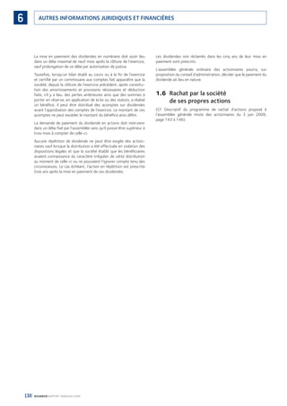 130 BOURBON RAPPORT FINANCIER 2008
AUTRES INFORMATIONS JURIDIQUES ET FINANCIÈRES6
La mise en paiement des dividendes en numéraire doit avoir lieu
dans un délai maximal de neuf mois après la clôture de l’exercice,
sauf prolongation de ce délai par autorisation de justice.
Toutefois, lorsqu’un bilan établi au cours ou à la ﬁn de l’exercice
et certiﬁé par un commissaire aux comptes fait apparaître que la
société, depuis la clôture de l’exercice précédent, après constitu-
tion des amortissements et provisions nécessaires et déduction
faite, s’il y a lieu, des pertes antérieures ainsi que des sommes à
porter en réserve, en application de la loi ou des statuts, a réalisé
un bénéﬁce, il peut être distribué des acomptes sur dividendes
avant l’approbation des comptes de l’exercice. Le montant de ces
acomptes ne peut excéder le montant du bénéﬁce ainsi déﬁni.
La demande de paiement du dividende en actions doit intervenir
dans un délai ﬁxé par l’assemblée sans qu’il puisse être supérieur à
trois mois à compter de celle-ci.
Aucune répétition de dividende ne peut être exigée des action-
naires sauf lorsque la distribution a été effectuée en violation des
dispositions légales et que la société établit que les bénéﬁciaires
avaient connaissance du caractère irrégulier de cette distribution
au moment de celle-ci ou ne pouvaient l’ignorer compte tenu des
circonstances. Le cas échéant, l’action en répétition est prescrite
trois ans après la mise en paiement de ces dividendes.
Les dividendes non réclamés dans les cinq ans de leur mise en
paiement sont prescrits.
L’assemblée générale ordinaire des actionnaires pourra, sur
proposition du conseil d’administration, décider que le paiement du
dividende ait lieu en nature.
1.6 Rachat par la société
de ses propres actions
(Cf. Descriptif du programme de rachat d’actions proposé à
l’assemblée générale mixte des actionnaires du 3 juin 2009,
page 143 à 146).
090430DRF_Bourbon_FR.indb 130 19/05/09 12:19:38
 