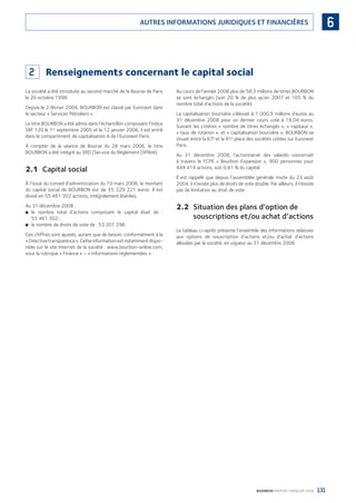 131BOURBON RAPPORT FINANCIER 2008
6AUTRES INFORMATIONS JURIDIQUES ET FINANCIÈRES
2 Renseignements concernant le capital social
La société a été introduite au second marché de la Bourse de Paris
le 20 octobre 1998.
Depuis le 2 février 2004, BOURBON est classé par Euronext dans
le secteur « Services Pétroliers ».
Le titre BOURBON a été admis dans l’échantillon composant l’indice
SBF 120 le 1er
septembre 2005 et le 12 janvier 2006, il est entré
dans le compartiment de capitalisation A de l’Euronext Paris.
À compter de la séance de Bourse du 28 mars 2006, le titre
BOURBON a été intégré au SRD (Service du Règlement Différé).
2.1 Capital social
À l’issue du conseil d’administration du 10 mars 2008, le montant
du capital social de BOURBON est de 35 229 221 euros. Il est
divisé en 55 461 302 actions, intégralement libérées.
Au 31 décembre 2008 :
le nombre total d’actions composant le capital était de :■
55 461 302 ;
le nombre de droits de vote de : 53 201 296.■
Ces chiffres sont ajustés, autant que de besoin, conformément à la
«Directivetransparence».Cetteinformationestnotammentdispo-
nible sur le site Internet de la société : www.bourbon-online.com,
sous la rubrique « Finance » – « Informations réglementées ».
Au cours de l’année 2008 plus de 58,3 millions de titres BOURBON
se sont échangés (soit 20 % de plus qu’en 2007 et 105 % du
nombre total d’actions de la société).
La capitalisation boursière s’élevait à 1 000,5 millions d’euros au
31 décembre 2008 pour un dernier cours coté à 18,04 euros.
Suivant les critères « nombre de titres échangés », « capitaux »,
« taux de rotation », et « capitalisation boursière », BOURBON se
situait entre la 67e
et la 91e
place des sociétés cotées sur Euronext
Paris.
Au 31 décembre 2008, l’actionnariat des salariés concernait
à travers le FCPE « Bourbon Expansion », 900 personnes pour
449 414 actions, soit 0,81 % du capital.
Il est rappelé que depuis l’assemblée générale mixte du 23 août
2004, il n’existe plus de droits de vote double. Par ailleurs, il n’existe
pas de limitation au droit de vote.
2.2 Situation des plans d’option de
souscriptions et/ou achat d’actions
Le tableau ci-après présente l’ensemble des informations relatives
aux options de souscription d’actions et/ou d’achat d’actions
allouées par la société, en vigueur au 31 décembre 2008.
090430DRF_Bourbon_FR.indb 131 19/05/09 12:19:38
 