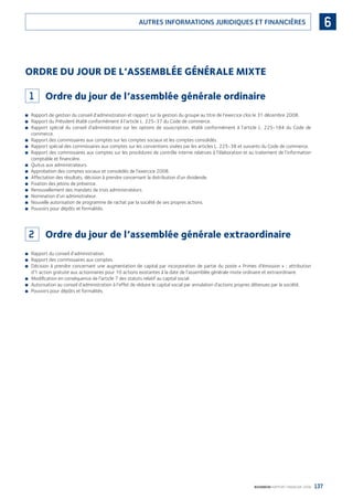 137BOURBON RAPPORT FINANCIER 2008
6AUTRES INFORMATIONS JURIDIQUES ET FINANCIÈRES
ORDRE DU JOUR DE L’ASSEMBLÉE GÉNÉRALE MIXTE
1 Ordre du jour de l’assemblée générale ordinaire
Rapport de gestion du conseil d’administration et rapport sur la gestion du groupe au titre de l’exercice clos le 31 décembre 2008.■
Rapport du Président établi conformément à l’article L. 225-37 du Code de commerce.■
Rapport spécial du conseil d’administration sur les options de souscription, établi conformément à l’article L. 225-184 du Code de■
commerce.
Rapport des commissaires aux comptes sur les comptes sociaux et les comptes consolidés.■
Rapport spécial des commissaires aux comptes sur les conventions visées par les articles L. 225-38 et suivants du Code de commerce.■
Rapport des commissaires aux comptes sur les procédures de contrôle interne relatives à l’élaboration et au traitement de l’information■
comptable et ﬁnancière.
Quitus aux administrateurs.■
Approbation des comptes sociaux et consolidés de l’exercice 2008.■
Affectation des résultats, décision à prendre concernant la distribution d’un dividende.■
Fixation des jetons de présence.■
Renouvellement des mandats de trois administrateurs.■
Nomination d’un administrateur.■
Nouvelle autorisation de programme de rachat par la société de ses propres actions.■
Pouvoirs pour dépôts et formalités.■
2 Ordre du jour de l’assemblée générale extraordinaire
Rapport du conseil d’administration.■
Rapport des commissaires aux comptes.■
Décision à prendre concernant une augmentation de capital par incorporation de partie du poste « Primes d’émission » ; attribution■
d’1 action gratuite aux actionnaires pour 10 actions existantes à la date de l’assemblée générale mixte ordinaire et extraordinaire.
Modiﬁcation en conséquence de l’article 7 des statuts relatif au capital social.■
Autorisation au conseil d’administration à l’effet de réduire le capital social par annulation d’actions propres détenues par la société.■
Pouvoirs pour dépôts et formalités.■
090430DRF_Bourbon_FR.indb 137 19/05/09 12:19:39
 