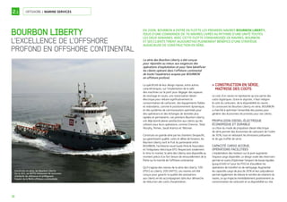 12
OFFSHORE / MARINE SERVICES
BOURBON LIBERTY
L’EXCELLENCE DE L’OFFSHORE
PROFOND EN OFFSHORE CONTINENTAL
2.1
La série des Bourbon Liberty a été conçue
pour répondre au mieux aux exigences des
opérations d’exploitation et pour faire bénéficier
les clients opérant dans l’offshore continental
de toute l’expérience acquise par BOURBON
en offshore profond.
La spécificité de leur design repose, entre autres
caractéristiques, sur l’implantation de la salle
des machines sur le pont pour dégager des espaces
de stockage en soute, une motorisation diesel-
électrique pour réduire significativement la
consommation de carburant, des équipements fiables
et redondants, comme le positionnement dynamique,
et des systèmes de communication optimisés pour
des opérations et des échanges de données plus
rapides et permanents. Les premiers Bourbon Liberty
ont déjà donné pleine satisfaction aux clients qui les
utilisent pour leurs opérations, comme Chevron, Total,
Murphy, Pemex, Saudi Aramco et Talisman.
Construits en grande série par les chantiers Sinopacific,
qui garantissent qualité, coûts et délais de livraison, les
Bourbon Liberty sont le fruit du partenariat entre
BOURBON, l’architecte naval Guido Perla & Associates
et l’intégrateur électrique EPD. Respectant totalement
le time to market, la série des Liberty sera disponible au
moment précis d’un fort besoin de renouvellement de la
flotte sur le marché de l’offshore continental.
Qu’il s’agisse des navires de la série des Liberty 100
(PSV) ou Liberty 200 (AHTS), ces navires ont été
conçus pour garantir la qualité des prestations
aux clients en les accompagnant dans leur démarche
de réduction des coûts d’exploitation.
CONSTRUCTION EN SÉRIE,>
MAÎTRISE DES COÛTS
Le coût d’un navire ne représente qu’une partie des
coûts logistiques. Outre le dayrate, il faut intégrer
le coût du carburant, de la disponibilité du navire...
En concevant les Bourbon Liberty en série, BOURBON
a cherché à optimiser l’ensemble des postes pour
générer des économies récurrentes pour ses clients.
PROPULSION DIESEL-ÉLECTRIQUE
ÉCONOMIQUE ET DURABLE
Le choix du mode de propulsion diesel-électrique
de série permet des économies de carburant de l’ordre
de 30%, tout en réduisant les émissions polluantes
et de gaz à effet de serre.
CAPACITÉ CARGO ACCRUE,
OPÉRATIONS FACILITÉES
L’implantation des moteurs sur le pont augmente
l’espace cargo disponible. Le design ovale des réservoirs
permet en outre d’optimiser l’emport de boues liquides
(jusqu’à 640 m3 pour les PSV) et d’accélérer les
opérations de transfert et de nettoyage. Augmenter
les capacités cargo de plus de 30% et leur polyvalence
permet également de réduire le nombre de rotations du
navire, ce qui impacte immédiatement positivement sa
consommation de carburant et sa disponibilité sur site.
EN 2008, BOURBON A ENTRÉ EN FLOTTE LES PREMIERS NAVIRES BOURBON LIBERTY,
ISSUS D’UNE COMMANDE DE 76 NAVIRES LIVRÉS AU RYTHME D’UNE UNITÉ TOUTES
LES DEUX SEMAINES. AVEC CETTE FLOTTE STANDARDISÉE DE NAVIRES, BOURBON
ET SES CLIENTS TIRENT AUJOURD’HUI PLEINEMENT BÉNÉFICE D’UNE STRATÉGIE
AUDACIEUSE DE CONSTRUCTION EN SÉRIE.
Construits en série, les Bourbon Liberty
(ici le 201, un AHTS) instaurent de nouveaux
standards de référence et préﬁgurent
l’avenir de la ﬂotte offshore continentale.
 