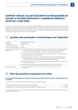 143BOURBON RAPPORT FINANCIER 2008
6AUTRES INFORMATIONS JURIDIQUES ET FINANCIÈRES
RAPPORT SPÉCIAL VALANT DESCRIPTIF DU PROGRAMME DE
RACHAT D’ACTIONS PROPOSE À L’ASSEMBLÉE GÉNÉRALE
MIXTE DU 3 JUIN 2009
Le présent document a pour objet, d’une part, d’informer l’assemblée générale de la réalisation des opérations d’achat d’actions qu’elle a
autorisées et de préciser en particulier, pour chacune des ﬁnalités, le nombre et le prix des actions ainsi acquises, le volume des actions
utilisées pour ces ﬁnalités, ainsi que les éventuelles réallocations à d’autres ﬁnalités dont elles ont fait l’objet ; d’autre part, de décrire les
objectifs et les modalités du programme de rachat d’actions soumis à l’autorisation de l’assemblée générale ordinaire qui se tiendra le
3 juin 2009 ainsi que ses incidences sur la situation des actionnaires.
1 Synthèse des principales caractéristiques de l’opération
Émetteur BOURBON (Euronext Paris)
Programme Rachat d’actions
Part maximale du capital 10 %
Prix d’achat unitaire maximum 45 euros
Objectifs par ordre de priorité
décroissant
assurer la liquidité et animer le marché des actions par l’intermédiaire d’un prestataire de services■
d’investissement intervenant en toute indépendance dans le cadre d’un contrat de liquidité
conforme à une charte de déontologie reconnue par l’Autorité des marchés ﬁnanciers
conserver des actions en vue de leur remise ultérieure à titre de paiement ou d’échange dans le■
cadre d’opérations de croissance externe
attribuer des actions aux salariés et mandataires sociaux par attribution d’options d’achat ou■
par attribution d’actions gratuites ou au titre de leur participation aux fruits de l’expansion de
l’entreprise ou dans un plan d’actionnariat ou d’un plan d’épargne d’entreprise
remettre ses actions lors de l’exercice de droits attachés à des valeurs mobilières dans le cadre de■
la réglementation boursière
annuler des actions par voie de réduction de capital dans les conditions ﬁxées par la loi■
Durée du programme
Dix-huit mois, à compter de l’assemblée générale mixte du 3 juin 2009, soit jusqu’au
3 décembre 2010
2 Bilan du précédent programme de rachat
Part du capital détenu par la société et répartition par objectif des titres de capital détenus par
la société
Au 27 février 2009, la société détient 2 253 861 actions propres, soit 4,06 % du capital :
Animation du marché par un prestataire de service d’investissement 27 906
Conservation en vue d’attribution d’option d’achat aux salariés et mandataires sociaux 2 225 955
L’assemblée générale mixte du 30 mai 2008 autorisait la mise en œuvre par BOURBON d’un programme de rachat de ses propres actions
suivant la seizième résolution.
090430DRF_Bourbon_FR.indb 143 19/05/09 12:19:39
 
