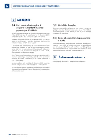 146 BOURBON RAPPORT FINANCIER 2008
AUTRES INFORMATIONS JURIDIQUES ET FINANCIÈRES6
5 Modalités
5.1 Part maximale du capital à
acquérir et montant maximal
payable par BOURBON
La part maximale de capital de BOURBON pouvant être acquise
s’élève à 10 % au plus du capital social au 31 décembre 2008
composé de 55 461 302 actions, soit 5 546 130 actions.
La société s’engage à conserver un ﬂottant d’au moins 10 % de son
capital et, conformément à la loi, à ne pas détenir directement ou
indirectement plus de 10 % de son capital.
Il est rappelé que le pourcentage de rachat maximum d’actions
acquises par la société en vue de leur conservation et de leur
remise ultérieure en paiement ou en échange dans le cadre d’une
opération de fusion, de scission ou d’apport est limité à 10 %,
conformément aux dispositions légales.
Dans l’hypothèse où toutes les actions seraient acquises au prix
maximum autorisé par l’assemblée, soit 45 euros, le montant
maximum du rachat à effectuer par BOURBON s’élèverait à
249 575 850 euros.
Les réserves libres de la société au 31 décembre 2008 issues des
derniers comptes sociaux s’élèvent à 339 911 milliers d’euros.
En application de la loi, le montant du programme ne pourra être
supérieur à ce chiffre jusqu’à l’arrêté des comptes annuels sociaux
de l’exercice en cours.
5.2 Modalités du rachat
Les actions pourront être rachetées par tous moyens, y compris de
gré à gré et par bloc d’actions mais en aucun cas par l’intermédiaire
de produits dérivés. La part réalisée par bloc ne pourra atteindre
l’intégralité du programme.
5.3 Durée et calendrier du programme
d’achat
Sous réserve de son approbation par l’assemblée générale ordi-
naire du 3 juin 2009, ce présent programme est autorisé pour
une durée qui prendra ﬁn lors de la prochaine assemblée générale
annuelle d’approbation des comptes 2009 sans excéder une durée
maximum de dix-huit mois, soit le 3 décembre 2010.
6 Événements récents
Communiqués de presse (cf. www.bourbon-online.com).
090430DRF_Bourbon_FR.indb 146 19/05/09 12:19:40
 