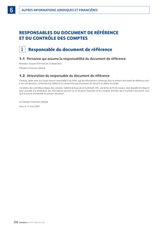 150 BOURBON RAPPORT FINANCIER 2008
AUTRES INFORMATIONS JURIDIQUES ET FINANCIÈRES6
RESPONSABLES DU DOCUMENT DE RÉFÉRENCE
ET DU CONTRÔLE DES COMPTES
1 Responsable du document de référence
1.1 Personne qui assume la responsabilité du document de référence
Monsieur Jacques d’Armand de Chateauvieux
Président Directeur Général
1.2 Attestation du responsable du document de référence
J’atteste, après avoir pris toute mesure raisonnable à cet effet, que les informations contenues dans le présent document de référence sont,
à ma connaissance, conformes à la réalité et ne comportent pas d’omission de nature à en altérer la portée.
J’ai obtenu des contrôleurs légaux des comptes, Deloitte & Associés et EurAAudit CRC, une lettre de ﬁn de travaux, dans laquelle ils indiquent
avoir procédé à la vériﬁcation des informations portant sur la situation ﬁnancière et les comptes données dans le présent document, ainsi
qu’à la lecture d’ensemble du présent document.
Le Président Directeur Général
Paris, le 15 mai 2009.
090430DRF_Bourbon_FR.indb 150 19/05/09 12:19:40
 