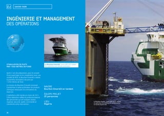 14
SAVOIR-FAIRE2.2
14
Le Bourbon Emerald, navire IMR DP2 adapté
aux opérations par grande profondeur.
Le Bourbon Peridot, navire IMR de 91 mètres,
en opération d’installation de suction anchor
en Guinée Équatoriale.
INGÉNIERIE ET MANAGEMENT
DES OPÉRATIONS
STIMULATION DE PUITS
PAR 1000 MÈTRES DE FOND
Après 2 ans de préparation, pour le compte
d’une supermajor et en coopération avec une
société de ROV, le Bourbon Emerald a réalisé
la première stimulation de puits par
1250 mètres de fond.
La mission du Bourbon Emerald consistait
à acheminer à cette profondeur les produits
chimiques nécessaire à la stimulation du
réservoir.
L’opération a été menée en moins de 24 h.
Cette réalisation reﬂète le professionnalisme
des personnels qui ont analysé, évalué,
organisé, sécurisé, opéré, commandé et
coordonné cette intervention.
NAVIRE
Bourbon Emerald en tandem
ÉQUIPE PROJET
25 personnes
LIEU
Nigéria
 