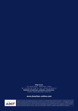 RAPPORT FINANCIER
2008
RAPPORTFINANCIER2008
Le présent document accompagné de la brochure « L’innovation et le professionnalisme à l’écoute des clients » constitue le document de
référence enregistré auprès de l’Autorité des Marchés Financiers le 18 mai 2009, conformément à l’article 212-13 du Règlement Général
de l’Autorité des Marchés Financiers. Seules les deux parties, considérées dans leur intégralité, constituent le document de référence déposé
auprès de l’Autorité des Marchés Financiers. Il pourra être utilisé à l’appui d’une opération financière s’il est complété par une note d’opération
visée par l’Autorité des Marchés Financiers. Ce document a été établi par l’émetteur et engage la responsabilité de ses signataires.
www.bourbon-online.com
Siège Social :
33, rue du Louvre - 75002 Paris - France
Tél. : +33 (0)1 40 13 86 16 - Fax : +33 (0)1 40 28 40 31
Relations investisseurs, analystes, actionnaires :
investor-relations@bourbon-online.com
 