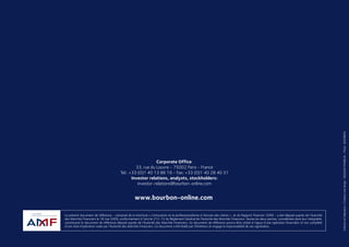 DOCUMENTDERÉFÉRENCE/ANNUALREPORT2008
www.bourbon-online.com
Corporate Office:
33, rue du Louvre - 75002 Paris - France
Tel.: +33 (0)1 40 13 86 16 - Fax: +33 (0)1 40 28 40 31
Investor relations, analysts, stockholders:
investor-relations@bourbon-online.com
Le présent document de référence - composé de la brochure « L’innovation et le professionnalisme à l’écoute des clients » et du Rapport financier 2008 - a été déposé auprès de l’Autorité
des Marchés Financiers le 18 mai 2009, conformément à l’article 212-13 du Règlement Général de l’Autorité des Marchés Financiers. Seules les deux parties, considérées dans leur intégralité,
constituent le document de référence déposé auprès de l’Autorité des Marchés Financiers. Ce document de référence pourra être utilisé à l’appui d’une opération financière s’il est complété
d’une note d’opération visée par l’Autorité des Marchés Financiers. Ce document a été établi par l’émetteur et engage la responsabilité de ses signataires.
Créationetréalisation/Creationanddesign:SEQUOIAFRANKLIN-Photo:BOURBON
DOCUMENT DE RÉFÉRENCE
ANNUAL REPORT
2008
 