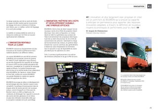 INNOVATION 4.1
L’innovation, et plus largement oser, proposer et créer
est un point fort de BOURBON qui a prouvé sa capacité
à anticiper en permanence pour apporter des réponses
innovantes adaptées, à travers la définition de nouveaux
moyens économiques et performants pour le client.
M. Jacques de Chateauvieux
Président Directeur Général
Ce design audacieux permet au navire de fendre
les vagues de telle manière que les mouvements
de tangage, les bruits et vibrations à l’intérieur
sont réduits, pour un meilleur confort de l’équipage
et un pont plus protégé.
La stabilité, la manœuvrabilité du navire et sa
vitesse de croisière par mer forte se trouvent
significativement améliorées.
L’INNOVATION RENTABLE>
POUR LE CLIENT
BOURBON s’associe aux équipementiers les plus
innovants en les invitant à perfectionner leurs
matériels destinés à ses différents métiers.
Les navires BOURBON ont ainsi été les premiers
à bénéficier de nouveautés comme le système
PG-MACS™ (multi-application cargo solution),
qui permet d’augmenter les capacités de stockage
en soute et offre une plus grande polyvalence des
réservoirs, complétée par un système de nettoyage
rapide et efficace. Ce système révolutionnaire,
dont la mise sur le marché résulte d’une collaboration
entre BOURBON, Per Gjerdrum, Ulstein Design
et Flow Safe, confère aux navires BOURBON
une grande flexibilité en matière de capacité
cargo très appréciée des clients.
BOURBON encourage par ailleurs le développement
de technologies dans des chantiers navals à coûts
compétitifs. Sa politique d’investissement dans de
longues séries de navires permet à de nouveaux
acteurs, comme Sinopacific en Chine avec les
Bourbon Liberty ou WAS au Nigéria pour les
crewboats, de développer leur capacité à construire
des navires dernière génération et de mettre
en place des méthodes industrielles telles que
la conception modulaire et le pré-assemblage.
INNOVATION, MAÎTRISE DES COÛTS>
ET DÉVELOPPEMENT DURABLE :
UNE SYNERGIE EFFICACE
BOURBON a fait le choix de doter la plupart de ses
nouveaux navires de sa flotte de propulsion diesel-
électrique. Dans cette configuration, un moteur
diesel est relié à un générateur pour produire de
l’électricité alimentant des propulseurs électriques.
Il permet au client d’économiser de 20 à 30% de
consommation de carburant. Optimisant la charge
de fonctionnement des moteurs, le système réduit
d’autant leur usure et contribue, plus généralement,
à réduire les coûts d’exploitation et d’entretien,
tout en assurant un taux de disponibilité du navire
plus élevé pour les opérations du client.
Enfin, il contribue significativement à la maîtrise
des émissions polluantes et de gaz à effet de serre.
1. La propulsion diesel-électrique équipe tous
les nouveaux navires de la ﬂotte BOURBON.
2. Bourbon Subsea Services a ouvert
en 2008 le 1er simulateur d’opérations ROV
en Europe du Sud.
3. BOURBON innove dans la conception
de ses navires en série et encourage le
développement de technologies dans
des chantiers navals à coûts compétitifs.
1.
2.
3.
23
 