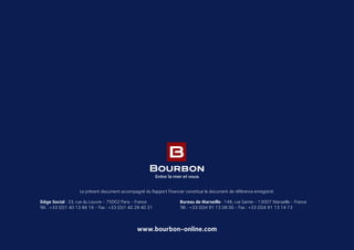 www.bourbon-online.com
Le présent document accompagné du Rapport financier constitue le document de référence enregistré.
Siège Social : 33, rue du Louvre - 75002 Paris - France
Tél. : +33 (0)1 40 13 86 16 - Fax : +33 (0)1 40 28 40 31
Bureau de Marseille : 148, rue Sainte - 13007 Marseille - France
Tél. : +33 (0)4 91 13 08 00 - Fax : +33 (0)4 91 13 14 13
 