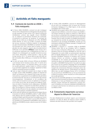 8 BOURBON RAPPORT FINANCIER 2008
RAPPORT DE GESTION2
1 Activités et faits marquants
1.1 Contexte de marché en 2008 –
Faits marquants
En février 2008, BOURBON a annoncé son plan stratégique■
Horizon 2012. Élargissement et prolongement des perspectives
du plan précédent, le plan Horizon 2012 illustre la démarche
d’amélioration continue dans laquelle s’inscrit BOURBON,
qui, en analysant en permanence l’évolution de la demande,
se positionne en précurseur de tendances. En anticipant les
besoins de ses clients et en élargissant son offre, BOURBON
entend afﬁrmer, en 2012 et au-delà, sa position de leader
des services maritimes à l’offshore moderne. En développant
son plan d’investissements, BOURBON se maintient à la pointe
de l’innovation pour offrir, partout dans le monde, aux clients
pétroliers les plus exigeants, toujours plus de productivité et
d’efﬁcacité. Sur le périmètre Offshore, le plan Horizon 2012
se caractérise notamment par un élargissement de l’offre, en
intégrant et en développant une nouvelle Activité de services
sous-marins, dénommée « Subsea Services ». Dans le cadre
du plan Horizon 2012, 10 navires IMR de type GPA 696 ont
été commandés début 2008 pour un montant de 450 millions
d’euros.
Au cours de l’année 2008, la Division Offshore de BOURBON■
a pris livraison de 62 nouveaux navires, dont 12 navires de la
série « Bourbon Liberty ». Le « Bourbon Liberty » est un navire
de nouvelle génération capable d’opérer en offshore profond
et qui permettra également de remplacer rapidement la ﬂotte
offshore continental ancienne et obsolète.
Suite au regain d’insécurité constaté dans la région du Delta■
du Niger courant 2008, BOURBON a adapté son dispositif de
sûreté. Les évolutions de ce dispositif dans le pays ont notam-
ment porté sur un ajustement et une redéﬁnition des périmètres
et zones de sécurité, ainsi que sur un renforcement des mesures
d’accompagnement, d’encadrement et de surveillance des
navires, qu’ils se trouvent en convoi, en opération, en navigation
ou en transit vers la côte. Aﬁn de garantir les meilleures condi-
tions de sûreté à l’ensemble de ses collaborateurs, BOURBON
applique au Nigéria un dispositif de sûreté élevé spéciﬁque au
pays. Ces procédures et mesures évoluent en permanence aﬁn
d’être les plus efﬁcaces et les plus adaptées aux évolutions des
risques et des pratiques constatées localement.
Dans le cadre de l’opération de rapprochement de Rigdon Marine■
Corporation et Gulfmark, BOURBON a cédé le 1er
juillet 2008 les
titres détenus dans les sociétés de Rigdon. Pour mémoire, les
sociétés de Rigdon ayant été jusqu’alors consolidées par mise en
équivalence, la cession n’a d’impact ni sur le chiffre d’affaires, ni
sur l’excédent brut d’exploitation de BOURBON. Cette cession a
généré pour BOURBON une plus-value de cession de 59 millions
d’euros.
Sur l’année 2008, BOURBON a poursuivi le désengagement■
de ses actifs non stratégiques avec la cession de la Sucrerie
de Bourbon Madagascar et sa ﬁliale Sagrim, et des activités
immobilières dans l’Océan indien.
BOURBON, bien qu’ayant cédé en 2007 ses activités de remor-■
quage portuaire à Boluda, a conservé sa marque « Les Abeilles »,
une marque mythique qui, depuis sa création en 1864 dans le
port du Havre, a compté parmi les compagnies de navigation qui
ont fortement contribué à la renommée de la marine marchande
française. Dans ce cadre, la société « Les Abeilles International »,
qui comprend les activités de protection du littoral français,
d’assistance et de sauvetage de BOURBON, assurées par cinq
remorqueurs affrétés par la Marine nationale, a changé de nom
pour devenir « Les Abeilles ».
BOURBON a inauguré le 7 novembre 2008 le BOURBON■
Training Center Asia et son simulateur AHTS à Singapour,
dans les locaux de Bourbon Offshore Asia. L’ouverture de ce
deuxième centre de formation BOURBON en Asie fait suite à
l’inauguration du centre dédié au positionnement dynamique
(DP) de Manille (Philippines) en octobre 2007. Ce centre de
formation BOURBON comprend un simulateur AHTS (navires
releveurs d’ancre), qui constitue un progrès technologique
considérable et une occasion pour BOURBON et l’industrie
maritime de relever ses standards opérationnels, de sécurité et
de qualité. Le BOURBON Training Center Asia a été mis en place
pour former tous les membres d’équipage AHTS de BOURBON
basés en Asie. Il a en effet pour vocation d’apporter au personnel
navigant des connaissances théoriques et pratiques autour des
opérations de relevage d’ancres. Conformément aux objectifs
déﬁnis dans son plan stratégique Horizon 2012, la formation
est une priorité pour BOURBON face au fort accroissement de
sa ﬂotte de nouveaux navires innovants et à forte productivité
de nouvelle génération.
À l’issue de son assemblée générale du 22 avril 2008, la société■
AXA a annoncé la nomination de Monsieur Jacques d’Armand de
Chateauvieux en tant que Président du conseil de surveillance.
Monsieur Jacques d’Armand de Chateauvieux continue d’as-
surer la Présidence et la Direction Générale de BOURBON tout
en exerçant cette fonction non exécutive au sein du conseil de
surveillance d’AXA.
1.2 Événements importants survenus
depuis la clôture de l’exercice
À la date d’établissement du présent rapport, aucun événement
postérieur à la date de clôture de l’exercice venant modiﬁer la
substance des états ﬁnanciers tels qu’arrêtés n’est à signaler.
090430DRF_Bourbon_FR.indb 8 19/05/09 12:19:19
 
