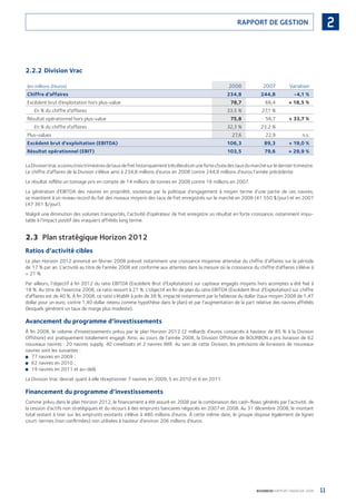 11BOURBON RAPPORT FINANCIER 2008
2RAPPORT DE GESTION
2.2.2 Division Vrac
(en millions d’euros) 2008 2007 Variation
Chiffre d’affaires 234,8 244,8 -4,1 %
Excédent brut d’exploitation hors plus-value 78,7 66,4 + 18,5 %
En % du chiffre d’affaires 33,5 % 27,1 %
Résultat opérationnel hors plus-value 75,8 56,7 + 33,7 %
En % du chiffre d’affaires 32,3 % 23,2 %
Plus-values 27,6 22,9 n.s.
Excédent brut d’exploitation (EBITDA) 106,3 89,3 + 19,0 %
Résultat opérationnel (EBIT) 103,5 79,6 + 29,9 %
LaDivisionVracaconnutroistrimestresdetauxdefrethistoriquementtrèsélevésetunefortechutedestauxdumarchésurlederniertrimestre.
Le chiffre d’affaires de la Division s’élève ainsi à 234,8 millions d’euros en 2008 contre 244,8 millions d’euros l’année précédente.
Le résultat reﬂète un tonnage pris en compte de 14 millions de tonnes en 2008 contre 16 millions en 2007.
La génération d’EBITDA des navires en propriété, soutenue par la politique d’engagement à moyen terme d’une partie de ces navires,
se maintient à un niveau record du fait des niveaux moyens des taux de fret enregistrés sur le marché en 2008 (41 550 $/jour) et en 2007
(47 361 $/jour).
Malgré une diminution des volumes transportés, l’activité d’opérateur de fret enregistre un résultat en forte croissance, notamment impu-
table à l’impact positif des vraquiers affrétés long terme.
2.3 Plan stratégique Horizon 2012
Ratios d’activité cibles
Le plan Horizon 2012 annoncé en février 2008 prévoit notamment une croissance moyenne attendue du chiffre d’affaires sur la période
de 17 % par an. L’activité au titre de l’année 2008 est conforme aux attentes dans la mesure où la croissance du chiffre d’affaires s’élève à
+ 21 %.
Par ailleurs, l’objectif à ﬁn 2012 du ratio EBITDA (Excédent Brut d’Exploitation) sur capitaux engagés moyens hors acomptes a été ﬁxé à
18 %. Au titre de l’exercice 2008, ce ratio ressort à 21 %. L’objectif en ﬁn de plan du ratio EBITDA (Excédent Brut d’Exploitation) sur chiffre
d’affaires est de 40 %. À ﬁn 2008, ce ratio s’établit à près de 38 %, impacté notamment par la faiblesse du dollar (taux moyen 2008 de 1,47
dollar pour un euro, contre 1,40 dollar retenu comme hypothèse dans le plan) et par l’augmentation de la part relative des navires affrétés
(lesquels génèrent un taux de marge plus modeste).
Avancement du programme d’investissements
À ﬁn 2008, le volume d’investissements prévu par le plan Horizon 2012 (2 milliards d’euros consacrés à hauteur de 85 % à la Division
Offshore) est pratiquement totalement engagé. Ainsi, au cours de l’année 2008, la Division Offshore de BOURBON a pris livraison de 62
nouveaux navires : 20 navires supply, 40 crewboats et 2 navires IMR. Au sein de cette Division, les prévisions de livraisons de nouveaux
navires sont les suivantes :
77 navires en 2009 ;■
62 navires en 2010 ;■
19 navires en 2011 et au-delà.■
La Division Vrac devrait quant à elle réceptionner 7 navires en 2009, 5 en 2010 et 6 en 2011.
Financement du programme d’investissements
Comme prévu dans le plan Horizon 2012, le ﬁnancement a été assuré en 2008 par la combinaison des cash-ﬂows générés par l’activité, de
la cession d’actifs non stratégiques et du recours à des emprunts bancaires négociés en 2007 et 2008. Au 31 décembre 2008, le montant
total restant à tirer sur les emprunts existants s’élève à 480 millions d’euros. À cette même date, le groupe dispose également de lignes
court-termes (non conﬁrmées) non utilisées à hauteur d’environ 206 millions d’euros.
090430DRF_Bourbon_FR.indb 11 19/05/09 12:19:20
 