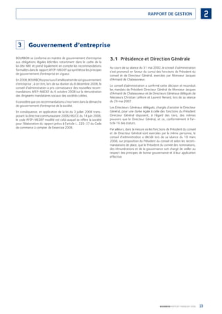 13BOURBON RAPPORT FINANCIER 2008
2RAPPORT DE GESTION
3 Gouvernement d’entreprise
BOURBON se conforme en matière de gouvernement d’entreprise
aux obligations légales édictées notamment dans le cadre de la
loi dite NRE et prend également en compte les recommandations
formulées dans le rapport AFEP-MEDEF qui synthétise les principes
de gouvernement d’entreprise en vigueur.
En2008,BOURBONapoursuivil’améliorationdesongouvernement
d’entreprise ; à ce titre, lors de sa réunion du 8 décembre 2008, le
conseil d’administration a pris connaissance des nouvelles recom-
mandations AFEP-MEDEF du 6 octobre 2008 sur la rémunération
des dirigeants mandataires sociaux des sociétés cotées.
Il considère que ces recommandations s’inscrivent dans la démarche
de gouvernement d’entreprise de la société.
En conséquence, en application de la loi du 3 juillet 2008 trans-
posant la directive communautaire 2006/46/CE du 14 juin 2006,
le code AFEP-MEDEF modiﬁé est celui auquel se réfère la société
pour l’élaboration du rapport prévu à l’article L. 225-37 du Code
de commerce à compter de l’exercice 2008.
3.1 Présidence et Direction Générale
Au cours de sa séance du 31 mai 2002, le conseil d’administration
s’est prononcé en faveur du cumul des fonctions de Président du
conseil et de Directeur Général, exercées par Monsieur Jacques
d’Armand de Chateauvieux.
Le conseil d’administration a conﬁrmé cette décision et reconduit
les mandats de Président Directeur Général de Monsieur Jacques
d’Armand de Chateauvieux et de Directeurs Généraux délégués de
Messieurs Christian Lefèvre et Laurent Renard, lors de sa séance
du 29 mai 2007.
Les Directeurs Généraux délégués, chargés d’assister le Directeur
Général, pour une durée égale à celle des fonctions du Président
Directeur Général disposent, à l’égard des tiers, des mêmes
pouvoirs que le Directeur Général, et ce, conformément à l’ar-
ticle 16 des statuts.
Par ailleurs, dans la mesure où les fonctions de Président du conseil
et de Directeur Général sont exercées par la même personne, le
conseil d’administration a décidé lors de sa séance du 10 mars
2008, sur proposition du Président du conseil et selon les recom-
mandations de place, que le Président du comité des nominations,
des rémunérations et de la gouvernance soit chargé de veiller au
respect des principes de bonne gouvernance et à leur application
effective.
090430DRF_Bourbon_FR.indb 13 19/05/09 12:19:20
 
