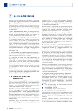 22 BOURBON RAPPORT FINANCIER 2008
RAPPORT DE GESTION2
4 Gestion des risques
L’année 2008 a été marquée par une crise ﬁnancière et économique
majeure. Cette crise produira ses effets sur l’économie mondiale
pour une période difﬁcile à prévoir.
À la connaissance de la société, il n’existe pas de faits exceptionnels
et de litiges pouvant avoir une incidence signiﬁcative sur l’activité,
les résultats, la situation ﬁnancière et le patrimoine de BOURBON
ou de ses ﬁliales.
L’objectif de BOURBON est de s’assurer que l’ensemble du dispo-
sitif de contrôle interne permet de prévenir, dans la mesure du
possible, les risques auxquels il est exposé. Dans cet esprit, une
« cartographie des risques » a été élaborée courant 2005.
Dans ce cadre, une équipe dédiée à ce projet a été constituée au sein
de chaque Division opérationnelle ainsi qu’au niveau fonctionnel du
siège. Un inventaire des risques, le plus exhaustif possible, et des
contrôles associés, a été établi, puis catégorisé en fonction de leur
nature. Au cas par cas, des probabilités d’occurrence et d’impact
potentiel ont été évaluées. Les risques inventoriés ont alors été
hiérarchisés en fonction de leur fréquence possible (de fréquent à
improbable) et de leur impact (négligeable à catastrophique) qui
nécessiterait une mise en œuvre immédiate d’un plan d’action par
une cellule de crise.
La Direction Générale de chaque Division est responsable de la
communication de la cartographie aux différentes unités, des plans
d’action, du contrôle et du suivi des procédures.
La cartographie des risques fait l’objet d’actualisations de
façon régulière. Deux mises à jour ont été réalisées au cours de
l’année 2008 aﬁn de tenir compte des résultats des plans d’actions
mis en œuvre au cours de l’année 2008 et des changements
intervenus dans l’évaluation de certains risques.
BOURBON envisage d’approfondir la mise en place de ce processus
de cartographie des risques au niveau des principales ﬁliales
opérationnelles.
La nature et la hiérarchie de ces risques sont considérées comme
stratégiques et conﬁdentielles. Il est néanmoins possible de déve-
lopper ci-après les principaux facteurs de risques.
4.1 Risques liés à l’activité
de BOURBON
Dans les métiers exercés par BOURBON, les barrières à l’entrée
sont importantes en raison des positions acquises dans le temps, de
l’intensité capitalistique des moyens, du savoir-faire des collabora-
teurs, de la bonne connaissance des contraintes administratives et
politiques des différents secteurs d’exploitation.
Spécialiste des services maritimes à l’offshore pétrolier, Bourbon
Offshore accompagne ses clients dans le développement de
leur activité, partout dans le monde, en leur proposant une large
gamme de services et de navires nouvelle génération, puissants et
polyvalents, adaptés aux exigences de l’offshore profond comme
de l’offshore continental. Son management, axé sur la gestion de la
sécurité et les standards d’opération, lui assure un niveau de qualité
élevé et constant.
Présent dans 28 pays, Bourbon Offshore est fortement implanté
dans la zone du « Triangle d’or » – côte occidentale d’Afrique, Brésil,
Golfe du Mexique – et en mer du Nord. En s’appuyant sur une stra-
tégie d’acquisitions, d’alliances et de partenariats avec des acteurs
locaux complémentaires, BOURBON se développe rapidement dans
de nouvelles zones, comme en Asie.
Bourbon Offshore a pour clients les plus grands groupes pétroliers
internationaux (Exxon Mobil, Chevron Texaco, Statoil, Conoco
Phillips, BP, Shell, Total, Agip…) ainsi que de nombreuses sociétés
pétrolières nationales (Petrobras au Brésil, Pemex au Mexique…).
La présence internationale du groupe et l’élargissement de son
portefeuille clients permettent une certaine dilution du risque de
dépendance. Le développement du portefeuille clients se traduit
notamment par la montée en puissance des Supermajors Total,
Exxon, Shell et BP et l’arrivée de nouveaux clients, notamment en
Inde, Vietnam, Égypte et Angola. En 2008, seuls deux clients (Total
et Exxon) représentaient, individuellement, plus de 10 % du chiffre
d’affaires de la Division Offshore.
En s’appuyant sur une politique dynamique de contrats à moyen et
long terme, la Division Offshore est en mesure d’adapter son offre
aux spéciﬁcités des clients. 80 % de la ﬂotte existante sont d’ores
et déjà contractualisés pour l’année 2009.
Dans le secteur de la production pétrolière en mer, la compétitivité
et la réussite de Bourbon Offshore dépendent du savoir-faire
individuel et de la motivation collective de ses collaborateurs.
Les équipes de la Division Offshore, hautement qualiﬁées pour
chacune de leurs missions, opèrent toutes catégories de navires en
offshore profond et en offshore continental. Ainsi, la compétence
du personnel permet de créer une solide relation de conﬁance
avec les clients en générant une réelle satisfaction et des relations
commerciales durables.
Aujourd’hui, toutes les ﬁliales de BOURBON sont en situation de
recrutement et de développement des ressources humaines, et ce
dans un contexte de pénurie structurelle d’ofﬁciers diplômés de la
marine marchande. Pour répondre à ses besoins, BOURBON place
ses équipes au cœur de sa stratégie et pratique une politique de
ressources humaines ambitieuse.
La demande de services à l’offshore pétrolier est dépendante de la
volonté d’investissement des clients. Les prix du pétrole et du gaz
sur les marchés mondiaux ont une inﬂuence signiﬁcative sur l’inves-
tissement dans ce secteur. Ainsi, une baisse prolongée du prix du
pétrole et du gaz peut réduire la capacité des clients de BOURBON
à investir dans de nouveaux développements. L’investissement
dans l’industrie pétrolière peut aussi être inﬂuencé par les aspects
suivants :
le taux de découverte et de développement de nouvelles■
réserves de pétrole et de gaz ;
la demande globale d’énergie ;■
la demande globale de produits pétrochimiques ;■
les conditions politiques et économiques locales.■
Une réduction des investissements dans l’industrie pétrolière, due à
l’un des éléments ci-dessus ou pour une tout autre raison, pourrait
diminuer la capacité de BOURBON à augmenter ou à maintenir ses
bénéﬁces.
Cependant, la demande de pétrole à moyen terme devrait rester
soutenue, justiﬁant la conﬁrmation par les compagnies pétrolières
de leurs investissements. Ces compagnies disposent de moyens
090430DRF_Bourbon_FR.indb 22 19/05/09 12:19:21
 
