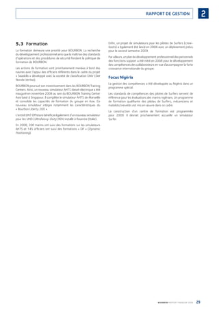 29BOURBON RAPPORT FINANCIER 2008
2RAPPORT DE GESTION
5.3 Formation
La formation demeure une priorité pour BOURBON. La recherche
du développement professionnel ainsi que la maîtrise des standards
d’opérations et des procédures de sécurité fondent la politique de
formation de BOURBON.
Les actions de formation sont prioritairement menées à bord des
navires avec l’appui des ofﬁciers référents dans le cadre du projet
« Seaskills » développé avec la société de classiﬁcation DNV (Det
Norske Veritas).
BOURBON poursuit son investissement dans les BOURBON Training
Centers. Ainsi, un nouveau simulateur AHTS diesel-électrique a été
inauguré en novembre 2008 au sein du BOURBON Training Center
Asia basé à Singapour. Il complète le simulateur AHTS de Marseille
et consolide les capacités de formation du groupe en Asie. Ce
nouveau simulateur intègre notamment les caractéristiques du
« Bourbon Liberty 200 ».
L’entitéDNTOffshorebénéﬁcieégalementd’unnouveausimulateur
pour les UHD (Ultraheavy-Duty) ROV installé à Ravenne (Italie).
En 2008, 200 marins ont suivi des formations sur les simulateurs
AHTS et 145 ofﬁciers ont suivi des formations « DP » (Dynamic
Positioning).
Enﬁn, un projet de simulateurs pour les pilotes de Surfers (crew-
boats) a également été lancé en 2008 avec un déploiement prévu
pour le second semestre 2009.
Par ailleurs, un plan de développement professionnel des personnels
des fonctions support a été initié en 2008 pour le développement
des compétences des collaborateurs en vue d’accompagner la forte
croissance internationale du groupe.
Focus Nigéria
La gestion des compétences a été développée au Nigéria dans un
programme spécial.
Les standards de compétences des pilotes de Surfers servent de
référence pour les évaluations des marins nigérians. Un programme
de formation qualiﬁante des pilotes de Surfers, mécaniciens et
matelots brevetés est mis en œuvre dans ce cadre.
La construction d’un centre de formation est programmée
pour 2009. Il devrait prochainement accueillir un simulateur
Surfer.
090430DRF_Bourbon_FR.indb 29 19/05/09 12:19:22
 
