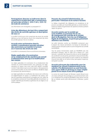 32 BOURBON RAPPORT FINANCIER 2008
RAPPORT DE GESTION2
Participations directes ou indirectes dans le
capital de la société dont elle a connaissance
en vertu des articles L. 233-7 et L. 233-12
du Code de commerce
Ces informations sont renseignées au paragraphe 6.1.
Liste des détenteurs de tout titre comportant
des droits de contrôle spéciaux et description
de ceux-ci
La société n’a émis aucun titre comportant des droits de contrôle
spéciaux au cours de l’exercice. Aucun titre comportant des droits
de contrôle spéciaux n’est en circulation.
Accords entre actionnaires dont la
société a connaissance pouvant entraîner
des restrictions au transfert d’actions
et à l’exercice des droits de vote
La société n’a connaissance d’aucun accord entre actionnaires.
Règles applicables à la nomination
et au remplacement des membres du conseil
d’administration ainsi qu’à la modification
des statuts
Les règles applicables à la nomination et au remplacement des
membres du conseil d’administration sont conformes à la régle-
mentation en vigueur ainsi qu’au code AFEP-MEDEF consolidé.
L’article 13 des statuts repris au sein du chapitre « Renseignements
concernant la société » du document de référence détaille les règles
de nomination des administrateurs.
Les règles applicables à la modiﬁcation des statuts sont conformes
à la réglementation en vigueur. La modiﬁcation des statuts, sauf
dans les hypothèses expressément envisagées par la loi, relève de
la compétence exclusive de l’assemblée générale extraordinaire. La
société n’identiﬁe pas d’incidence signiﬁcative de ces règles en cas
d’offre publique.
Pouvoirs du conseil d’administration, en
particulier l’émission ou le rachat d’actions
Le tableau récapitulatif des délégations de compétence et de
pouvoirs accordées par l’assemblée générale au conseil d’adminis-
tration en matière d’augmentation de capital est annexé au présent
rapport de gestion.
Accords conclus par la société qui
sont modifiés ou prennent fin en cas
de changement de contrôle de la société
dont la divulgation, hors les cas d’obligation
légale de divulgation, ne porte pas gravement
atteinte à ses intérêts
Les prêts bancaires conclus par BOURBON contiennent pour
la plupart des clauses permettant à la banque de demander le
remboursement anticipé du prêt en cas de changement de contrôle
de BOURBON.
Tous les pactes d’actionnaires signés par BOURBON avec des
partenaires étrangers, dans le cadre de la création de « joint
ventures », prévoient des clauses de sortie en cas de changement
de contrôle de l’une des parties, permettant à chacune d’entre elles,
tantôt de vendre sa participation à l’autre, tantôt en cas d’absence
d’accord entre elles sur le rachat de leur participation respective,
de liquider la société.
Accords prévoyant des indemnités pour les
membres du conseil d’administration ou les
salariés s’ils démissionnent ou sont licenciés
sans cause réelle et sérieuse ou si leur emploi
prend fin en raison d’une offre publique
Le contrat de travail d’origine de Monsieur Laurent Renard inclut
une clause prévoyant des avantages en cas de licenciement suite
à un changement de contrôle de BOURBON. Cette clause n’est pas
liée au mandat social conﬁé ultérieurement à Monsieur Laurent
Renard.
090430DRF_Bourbon_FR.indb 32 19/05/09 12:19:23
 