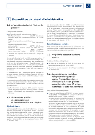 33BOURBON RAPPORT FINANCIER 2008
2RAPPORT DE GESTION
7 Propositions du conseil d’administration
7.1 Affectation du résultat / Jetons de
présence
Il sera proposé à l’assemblée :
d’affecter le résultat de l’exercice comme ci-après :■
Bénéﬁce de l’exercice : 256 470 383,43 euros
(la réserve légale étant constituée à concurrence du 1/10 du
capital)
Augmenté du report à nouveau bénéﬁciaire,
soit : 1 260 706,00 euros
Formant un bénéﬁce distribuable
d’un montant de : 257 731 089,43 euros
Distribution d’un dividende unitaire de 0,90 euro aux
55 461 302 actions : 49 915 171,80 euros
Autres réserves, pour le solde : 207 815 917,63 euros
Le dividende ainsi ﬁxé serait mis en distribution à compter du
11 juin 2009.
Dans le cadre du rachat par la société de ses propres actions, il
est rappelé que les actions auto détenues ne donnent pas droit
aux dividendes. La somme correspondant aux dividendes non
versés sera donc affectée au compte « Report à nouveau ». Le
montant total du dividende pourra par ailleurs être augmenté de
la somme nécessaire à distribuer aux actions nouvelles issues de
la levée d’options de souscription à la date de la mise en paiement
du dividende.
Ce dividende ouvrira droit à une réfaction de 40 % applicable aux
personnes physiques résidentes ﬁscales en France, soit 0,36 euro
par action ; les personnes morales ne bénéﬁcieront quant à elles
d’aucune réfaction.
Il n’existe pas de revenu distribué au titre de la présente assemblée,
autre que le dividende mentionné ci-dessus, éligible ou non à la
réfaction de 40 % mentionnée au 2°
du 3 de l’article 158 du Code
général des impôts ;
de ﬁxer à compter du 1■ er
janvier 2009, la somme maximum
globale des jetons de présence alloués au conseil d’adminis-
tration à 200 000 euros pour l’exercice 2008 et les exercices
ultérieurs.
7.2 Situation des mandats
des administrateurs
et des commissaires aux comptes
Administrateurs
Les mandats d’administrateurs de Madame Dominique Senequier,
Messieurs Marc Francken et Roger Wright arrivent à expiration
avec la présente assemblée générale ; ceux-ci sollicitant le renou-
vellement de leur mandat, il sera proposé à l’assemblée de les
renouveler dans leurs fonctions pour une nouvelle période de trois
années, soit jusqu’à l’assemblée générale ordinaire des actionnaires
appelée à statuer en 2012 sur les comptes de l’exercice clos le
31 décembre 2011.
Lors de sa séance du 8 décembre 2008, le conseil d’administration
sur proposition du comité des nominations, des rémunérations
et de la gouvernance, a examiné et retenu la candidature de
Monsieur Philippe Sautter, demeurant à Saint-Égrève (38120),
4, rue Clapières, celui-ci ayant sollicité un mandat d’administrateur.
Lors du conseil d’administration du 23 mars 2009, il a été décidé
de proposer à l’assemblée générale ordinaire des actionnaires de
statuer sur sa nomination pour une période de trois années, soit
jusqu’à l’issue de l’assemblée qui statuera en 2012 sur les comptes
de l’exercice clos le 31 décembre 2011.
Commissaires aux comptes
Après examen de la situation des mandats des commissaires aux
comptes titulaires et suppléants, il est précisé qu’aucun d’entre eux
n’arrive à expiration avec la présente assemblée.
7.3 Programme de rachat d’actions
propres
Il est demandé à l’assemblée générale :
de mettre ﬁn au programme de rachat en cours décidé par■
l’assemblée générale mixte du 30 mai 2008 ;
d’autoriser un nouveau programme de rachat par la société de■
ses propres actions.
7.4 Augmentation de capital par
incorporation de partie du
poste « Primes d’émission » ;
attribution d’1 action gratuite
aux actionnaires pour 10 actions
existantes à la date de l’assemblée
Il sera proposé à l’assemblée générale :
d’augmenter le capital social de 3 522 922 euros pour le porter■
de 35 229 221 euros à 38 752 143 euros par voie d’incorpo-
ration de partie du poste « Primes d’émission ».
Cette augmentation de capital sera réalisée par la création de
5 546 130 actions attribuées gratuitement aux actionnaires, à
raison de 1 action nouvelle pour 10 actions anciennes.
Le montant de l’augmentation de capital, ainsi que le nombre
d’actions nouvellement créées, seront le cas échéant augmentés
de la somme nécessaire en cas d’augmentation du capital
constatée lors de la mise en œuvre de la présente décision, inter-
venue par suite de la levée d’options de souscription par leurs
bénéﬁciaires, sous réserve de la faculté pour le conseil d’admi-
nistration de suspendre temporairement les droits des titulaires
d’options aﬁn de permettre la réalisation de l’opération.
Les actions nouvelles porteront jouissance du 1er
janvier 2009
et seront assimilées aux actions anciennes après paiement à
celles-ci du dividende afférent à l’exercice 2008.
090430DRF_Bourbon_FR.indb 33 19/05/09 12:19:23
 
