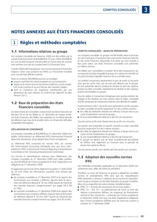 43BOURBON RAPPORT FINANCIER 2008
3COMPTES CONSOLIDÉS
NOTES ANNEXES AUX ÉTATS FINANCIERS CONSOLIDÉS
1 Règles et méthodes comptables
1.1 Informations relatives au groupe
Les comptes consolidés de l’exercice 2008 ont été arrêtés par le
conseil d’administration de BOURBON le 23 mars 2009. BOURBON
est une société anonyme immatriculée en France dont les actions
sont admises à la cote du compartiment A d’Euronext Paris.
L’année 2008 a été marquée par une crise économique et ﬁnancière
majeure. Cette crise produira ses effets sur l’économie mondiale
pour une période difﬁcile à prévoir.
Dans ce contexte, BOURBON poursuit sa stratégie :
propre à satisfaire les clients exigeants et qui investissent ;■
basée sur la mise en service de navires modernes, à coût compé-■
titif, livrés à temps et au prix ﬁxé par des chantiers solides ;
dont la croissance est largement autoﬁnancée par une■
génération de cash robuste, et conﬁrme les objectifs du plan
Horizon 2012.
1.2 Base de préparation des états
financiers consolidés
Les états ﬁnanciers consolidés comprennent les états ﬁnanciers de
Bourbon SA et de ses ﬁliales au 31 décembre de chaque année.
Les états ﬁnanciers des ﬁliales sont préparés sur la même période
de référence que ceux de la société mère, sur la base de méthodes
comptables homogènes.
DÉCLARATION DE CONFORMITÉ
Les comptes consolidés de BOURBON au 31 décembre 2008 sont
établis conformément au référentiel IFRS (International Financial
Reporting Standards), tel qu’adopté dans l’Union européenne.
Le référentiel IFRS comprend les normes IFRS, les normes
IAS (International Accounting Standards) ainsi que leurs inter-
prétations IFRIC (International Financial Reporting Interpretations
Committee) et SIC (Standing Interpretations Committee).
Les normes et interprétations retenues pour l’élaboration des
comptes consolidés au 31 décembre 2008 sont celles publiées
au Journal Ofﬁciel de l’Union européenne et dont l’application est
obligatoire au 31 décembre 2008.
En application de l’article 28 du règlement européen n° 809/2004
du 29 avril 2004, les informations suivantes sont incluses par
référence :
les comptes consolidés au 31 décembre 2007 et le rapport des■
commissaires aux comptes y afférent, ﬁgurant dans le docu-
ment de référence déposé le 16 mai 2008 auprès de l’Autorité
des marchés ﬁnanciers (respectivement aux pages 29 à 99
et 100) ;
les comptes consolidés au 31 décembre 2006 et le rapport des■
commissaires aux comptes y afférent, ﬁgurant dans le document
de référence déposé le 16 mai 2007 auprès de l’Autorité des
marchés ﬁnanciers (respectivement aux pages 29 à 95 et 96).
COMPTES CONSOLIDÉS – BASES DE PRÉPARATION
Les comptes consolidés du groupe ont été établis selon le principe
du coût historique, à l’exception des instruments ﬁnanciers dérivés
et des actifs ﬁnanciers disponibles à la vente qui sont évalués à
leur juste valeur. Les états ﬁnanciers consolidés sont présentés
en millions d’euros.
Les ﬁliales sont consolidées à compter de la date d’acquisition, qui
correspond à la date à laquelle le groupe en a obtenu le contrôle, et
ce jusqu’à la date à laquelle l’exercice de ce contrôle cesse.
Les intérêts minoritaires représentent la part de proﬁt ou de perte
ainsi que les actifs nets, qui ne sont pas détenus par le groupe.
Ils sont présentés dans le compte de résultat et dans les capitaux
propres du bilan consolidé, séparément du résultat et des capitaux
propres attribuables au groupe.
Tous les soldes et transactions intragroupe ainsi que les produits, les
charges et les résultats qui sont compris dans la valeur comptable
d’actifs, provenant de transactions internes sont éliminés en totalité.
Conformément à IAS 1, les actifs sont présentés en actifs courants
au bilan consolidé, lorsqu’ils respectent l’un des critères suivants :
leur délai de réalisation attendu est inférieur à douze mois ou au■
cycle d’exploitation normal du groupe ;
ils sont essentiellement détenus à des ﬁns de transaction.■
Tous les autres actifs sont classés dans les actifs non courants.
Les passifs sont présentés en passifs courants au bilan consolidé
lorsqu’ils respectent l’un des critères suivants :
leur délai de règlement attendu est inférieur à douze mois ou au■
cycle normal d’exploitation du groupe ;
ils sont essentiellement détenus à des ﬁns de transaction ;■
le groupe ne détient pas de droit inconditionnel permettant■
de différer leur règlement au minimum pour la période de
douze mois après la clôture.
Tous les autres passifs sont classés dans les passifs non courants.
1.3 Adoption des nouvelles normes
IFRS
Les méthodes comptables appliquées au 31 décembre 2008 sont
cohérentes avec celles de l’exercice précédent.
Toutefois, au cours de l’exercice, le groupe a adopté les nouvelles
normes et amendements IFRS ainsi que les interprétations
IFRIC présentés ci-dessous. L’adoption de ces normes et interpréta-
tions n’a pas eu d’impact sur les états ﬁnanciers du groupe. Toutefois,
elles ont pu engendrer des notes annexes complémentaires :
IFRIC 12 – Accords de concessions de services publics ;■
IFRIC 14 – IAS 19 – Le plafonnement de l’actif au titre des■
régimes à prestations déﬁnies, les exigences de ﬁnancement
minimal et leur interaction – endossée par l’Union européenne
en décembre 2008 mais avec une date d’application obligatoire
dans l’Union européenne différée pour les exercices ouverts à
compter du 1er
décembre 2008.
090430DRF_Bourbon_FR.indb 43 19/05/09 12:19:24
 
