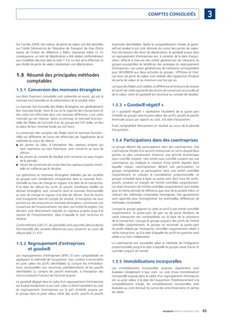 45BOURBON RAPPORT FINANCIER 2008
3COMPTES CONSOLIDÉS
Sur l’année 2008, des indices de perte de valeur ont été identiﬁés
sur l’Unité Génératrice de Trésorerie de Transport de Vrac (forte
baisse de l’indice de référence « Baltic Supramax Index »). En
conséquence, un test de dépréciation a été réalisé conformément
aux modalités décrites dans la note 1.5.6. Le test ainsi effectué n’a
pas révélé de perte de valeur nécessitant une dépréciation.
1.5 Résumé des principales méthodes
comptables
1.5.1 Conversion des monnaies étrangères
Les états ﬁnanciers consolidés sont présentés en euros, qui est la
monnaie fonctionnelle et de présentation de la société mère.
La monnaie fonctionnelle des ﬁliales étrangères est généralement
leur monnaie locale. Dans le cas où la majorité des transactions et
des coûts est effectuée dans une monnaie différente, c’est cette
monnaie qui est retenue. Selon ce principe, la monnaie fonction-
nelle des ﬁliales de l’activité Vrac du groupe est l’US dollar, en lieu
et place de leur monnaie locale qui est l’euro.
La conversion des comptes des ﬁliales dont la monnaie fonction-
nelle est différente de l’euro est effectuée par l’application de la
méthode du cours de clôture :
les postes du bilan, à l’exception des capitaux propres qui■
sont maintenus au taux historique, sont convertis au taux de
clôture ;
les postes du compte de résultat sont convertis au taux moyen■
de la période ;
l’écart de conversion est inclus dans les capitaux propres conso-■
lidés et n’affecte pas le résultat.
Les opérations en monnaies étrangères réalisées par les sociétés
du groupe sont initialement enregistrées dans la monnaie fonc-
tionnelle au taux de change en vigueur à la date de la transaction.
À la date de clôture les actifs et passifs monétaires libellés en
devises étrangères sont convertis dans la monnaie fonctionnelle
au taux de change en vigueur à la date de clôture. Tous les écarts
sont enregistrés dans le compte de résultat, à l’exception de ceux
portant sur des emprunts en monnaies étrangères, constituant une
couverture de l’investissement net dans une entité étrangère. Ces
derniers sont directement imputés en capitaux propres jusqu’à la
cession de l’investissement, date à laquelle ils sont reconnus en
résultat.
Conformément à IAS 21, les goodwills sont exprimés dans la devise
fonctionnelle des sociétés détentrices puis convertis au cours de
clôture (IAS 21.47).
1.5.2 Regroupement d’entreprises
et goodwill
Les regroupements d’entreprises (IFRS 3) sont comptabilisés en
appliquant la méthode de l’acquisition. Ceci conduit à reconnaître
en juste valeur les actifs identiﬁables (y compris les immobilisa-
tions incorporelles non reconnues précédemment) et les passifs
identiﬁables (y compris les passifs éventuels, à l’exception des
restructurations futures) de l’activité acquise.
Le goodwill dégagé dans le cadre d’un regroupement d’entreprises
est évalué initialement à son coût, celui-ci étant l’excédent du coût
du regroupement d’entreprises sur la part d’intérêt acquise par
le groupe dans la juste valeur nette des actifs, passifs et passifs
éventuels identiﬁables. Après la comptabilisation initiale, le good-
will est évalué à son coût diminué du cumul des pertes de valeur.
Pour les besoins des tests de dépréciation, le goodwill acquis dans
un regroupement d’entreprises est, à compter de la date d’acqui-
sition, affecté à chacune des unités génératrices de trésorerie du
groupe susceptibles de bénéﬁcier des synergies du regroupement
d’entreprises. Les unités génératrices de trésorerie correspondent
pour BOURBON aux deux activités du groupe : Offshore et Vrac.
Les tests de perte de valeur sont réalisés dès l’apparition d’indices
de perte de valeur et au minimum une fois par an.
Lorsque des ﬁliales sont cédées, la différence entre le prix de cession
et l’actif net cédé augmenté des écarts de conversion accumulés et
de la valeur nette du goodwill est reconnue au compte de résultat.
1.5.3 « Goodwill négatif »
Le « goodwill négatif » représente l’excédent de la quote-part
d’intérêt du groupe dans la juste valeur des actifs, passifs et passifs
éventuels acquis par rapport au coût, à la date d’acquisition.
Il est comptabilisé directement en résultat au cours de la période
d’acquisition.
1.5.4 Participations dans des coentreprises
Le groupe détient des participations dans des coentreprises. Une
coentreprise résulte d’un accord contractuel, en vertu duquel deux
parties ou plus conviennent d’exercer une activité économique
sous contrôle conjoint. Une entité sous contrôle conjoint est une
coentreprise qui implique la création d’une entité séparée dans
laquelle chaque coentrepreneur détient une participation. Le
groupe comptabilise sa participation dans une entité contrôlée
conjointement en utilisant la consolidation proportionnelle. Le
groupe consolide ligne à ligne sa quote-part dans tous les actifs,
passifs, produits et charges de l’entité contrôlée conjointement.
Les états ﬁnanciers de l’entité contrôlée conjointement sont établis
pour la même période de référence que ceux de la société mère, en
utilisant des méthodes comptables homogènes. Des ajustements
sont apportés pour homogénéiser les éventuelles différences de
méthodes comptables.
Lorsque le groupe apporte ou cède un actif à une entité contrôlée
conjointement, la quote-part de gain ou de perte résultant de
cette transaction est comptabilisée sur la base de la substance
de la transaction. Lorsque le groupe acquiert des actifs de l’entité
contrôlée conjointement, le groupe ne reconnaît sa quote-part
du proﬁt réalisé par l’entreprise contrôlée conjointement relatif à
cette transaction, qu’à la date à laquelle les actifs en question sont
cédés à un tiers indépendant.
La coentreprise est consolidée selon la méthode de l’intégration
proportionnelle jusqu’à la date à laquelle le groupe cesse d’avoir le
contrôle conjoint de l’entité.
1.5.5 Immobilisations incorporelles
Les immobilisations incorporelles acquises séparément sont
évaluées initialement à leur coût. Le coût d’une immobilisation
incorporelle acquise dans le cadre d’un regroupement d’entreprise
est sa juste valeur à la date de l’acquisition. Postérieurement à la
comptabilisation initiale, les immobilisations incorporelles sont
évaluées au coût diminué du cumul des amortissements et pertes
de valeur.
090430DRF_Bourbon_FR.indb 45 19/05/09 12:19:24
 