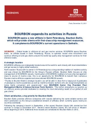 Paris, December 15, 2011
1
BOURBON expands its activities in Russia
BOURBON opens a new affiliate in Saint Petersburg, Bourbon Baltic,
which will provide clients with first-class ship management resources.
It complements BOURBON’s current operations in Sakhalin.
WEBNEWS – Global leader in offshore oil and gas marine services, BOURBON opens Bourbon
Baltic, an affiliate based in Saint Petersburg, Russia, to optimize vessel crew recruitment and
continue offering oil and gas clients around the world top quality ship management services for their
offshore needs.
A strategic location
BOURBON affiliates are strategically located around the world to work closely with local stakeholders
and get access to highly skilled seafarers.
North-western Russia with its center in St Petersburg has a long-standing tradition of maritime activity
and was chosen by BOURBON for the Group’s Russian affiliate. Bourbon Baltic focuses on ship
management of BOURBON vessels. Continuation of BOURBON traditions to have ship management
close to source of marine crew, this is an opportunity for BOURBON to benefit from numerous
Russian marine offshore experienced crew onboard BOURBON vessels.
“Thanks to Bourbon Baltic’s strategic location, we will be able to draw from a large pool of graduates
of prestigious marine academies as well as maritime industry workers who are recognized globally as
being highly competent and experienced,” says BOURBON Senior Vice President Fleet
Management Marine & Subsea Services Frank Dambrin. “This further strengthens our position as
an offshore service provider dedicated to meeting the most demanding needs of our global oil and
gas clients.”
Client satisfaction, a top priority for Bourbon Baltic
Bourbon Baltic provides offshore companies with vessels delivering the same reliable service and
client satisfaction as the Group’s established network of affiliates which currently spans twenty-six
countries worldwide.
Following the company’s launch in September, a first vessel, Bourbon Liberty 249, started her first
contract in Congo in December 2011. Second vessel Bourbon Liberty 251 will arrive in Western
Africa beginning of 2012. Additional three vessels are scheduled for Bourbon Baltic in 2012.
 
