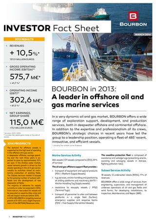 BOURBON in 2013:
A leader in offshore oil and
gas marine services
In a very dynamic oil and gas market, BOURBON offers a wide
range of exploration support, development, and production
services, both in deepwater offshore and continental offshore.
In addition to the expertise and professionalism of its crews,
BOURBON’s strategic choices in recent years have led the
group to a leadership position, operating a fleet of 485*
recent,
innovative, and efficient vessels.
*	 including the cement carrier Endeavor
Marine Services Activity
466 vessels (+27 vessels compared to 2012), 81%
of turnover
The oil and gas offshore support fleet provides :
3	 transport of equipment and special products
(PSV – Platform SupplyVessels);
3	 tug services, anchor handling and positioning
of drilling platforms and machinery (AHTS –
Anchor Handling Tug Supply vessels);
3	 assistance to resupply vessels / FPSO
(Terminal Tugs);
3	 transport of personnel to sites and between
platforms in a single field (Surfers),
emergency supplies and response teams
(FSIV – Fast Supply InterventionVessels).
The coastline protection fleet is composed of
assistance and salvage tugs (preventing wrecks,
assisting and salvaging vessels in distress,
fighting pollution risks).
Subsea Services Activity
18 vessels, 12 underwater robots (ROVs), 17% of
revenues
BOURBON offers a wide range of services, from
engineering, supervision, and management of
undersea operations at oil and gas fields and
wind farms, for developing installations, to
Inspection, Maintenance, and Repair (IMR).
2014 PROSPECTS
The demand for offshore vessels is
supported bythe high level of spending
in the offshore oil & gas sector.
In deepwater offshore, average spend-
ing over the next three years is ex-
pected to grow by approximately 10%
per year. In the shallow water market,
vessel demand growth is driven by the
steady spending in the oil & gas sector,
notably by activities aimed at main-
taining production of existing fields.
The Subsea services market is buoyed
by the growing number of subsea well-
heads and the development of new
deepwater oil fields.
The majority of deliveries for vessels
currentlyon order are expected in 2014.
From nowon, neworders for vessels will
be executed as opportunities arise and
will not impact revenues before 2016.
In 2014, BOURBON is targeting revenue
growth of 8-10% and a slight improve-
ment of the EBITDAR/Revenues ratio.
3	 GROSS OPERATING
INCOME (EBITDA)**
575,7 M€*
+ 41,7 %*
3	 OPERATING INCOME
(EBIT)**
302,6 M€*
+ 87,3 %*
+73,1 MILLION EUROS
3	 NET EARNINGS,
GROUP SHARE
115,0 M€
3	 REVENUES
+ 10,5%*
1311,9 MILLION EUROS
2013 RESULTS
Investor FACT SHEET1
Investor Fact Sheet MARCH 2014
*Variation 2013 / 2012
** Includes the capital gains made on the sale of
vessels
 