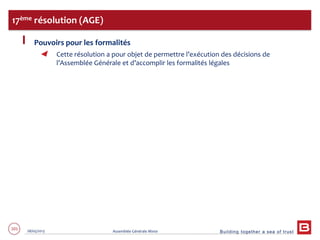 Building together a sea of trust
101 28/05/2013 Assemblée Générale Mixte
Pouvoirs pour les formalités
Cette résolution a pour objet de permettre l’exécution des décisions de
l’Assemblée Générale et d’accomplir les formalités légales
17ème résolution (AGE)
 