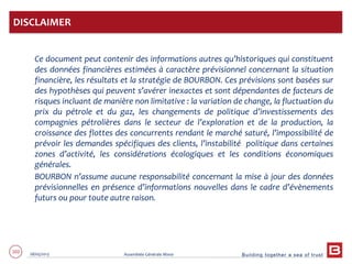 Building together a sea of trust
102 28/05/2013 Assemblée Générale Mixte
Ce document peut contenir des informations autres qu’historiques qui constituent
des données financières estimées à caractère prévisionnel concernant la situation
financière, les résultats et la stratégie de BOURBON. Ces prévisions sont basées sur
des hypothèses qui peuvent s’avérer inexactes et sont dépendantes de facteurs de
risques incluant de manière non limitative : la variation de change, la fluctuation du
prix du pétrole et du gaz, les changements de politique d’investissements des
compagnies pétrolières dans le secteur de l’exploration et de la production, la
croissance des flottes des concurrents rendant le marché saturé, l’impossibilité de
prévoir les demandes spécifiques des clients, l’instabilité politique dans certaines
zones d’activité, les considérations écologiques et les conditions économiques
générales.
BOURBON n’assume aucune responsabilité concernant la mise à jour des données
prévisionnelles en présence d’informations nouvelles dans le cadre d’évènements
futurs ou pour toute autre raison.
DISCLAIMER
 