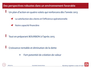 Building together a sea of trust
53 28/05/2013 Assemblée Générale Mixte
Un plan d’action en quatre volets qui renforcera dès l’année 2013
La satisfaction des clients et l’efficience opérationnelle
Notre capacité financière
Tout en préparant BOURBON à l’après 2015
Croissance rentable et diminution de la dette
= Fort potentiel de création de valeur
Des perspectives robustes dans un environnement favorable
 