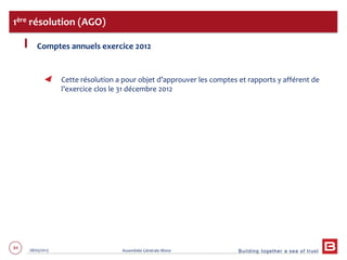 Building together a sea of trust
84 28/05/2013 Assemblée Générale Mixte
Comptes annuels exercice 2012
Cette résolution a pour objet d’approuver les comptes et rapports y afférent de
l’exercice clos le 31 décembre 2012
1ère résolution (AGO)
 