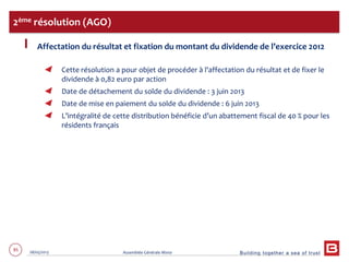 Building together a sea of trust
85 28/05/2013 Assemblée Générale Mixte
Affectation du résultat et fixation du montant du dividende de l’exercice 2012
Cette résolution a pour objet de procéder à l'affectation du résultat et de fixer le
dividende à 0,82 euro par action
Date de détachement du solde du dividende : 3 juin 2013
Date de mise en paiement du solde du dividende : 6 juin 2013
L’intégralité de cette distribution bénéficie d’un abattement fiscal de 40 % pour les
résidents français
2ème résolution (AGO)
 