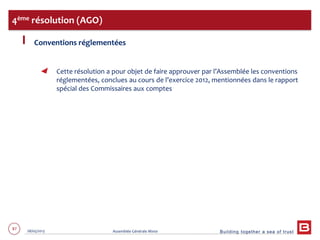 Building together a sea of trust
87 28/05/2013 Assemblée Générale Mixte
Conventions réglementées
Cette résolution a pour objet de faire approuver par l’Assemblée les conventions
réglementées, conclues au cours de l’exercice 2012, mentionnées dans le rapport
spécial des Commissaires aux comptes
4ème résolution (AGO)
 