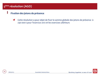 Building together a sea of trust
88 28/05/2013 Assemblée Générale Mixte
Fixation des jetons de présence
Cette résolution a pour objet de fixer la somme globale des jetons de présence à
240 000 € pour l’exercice 2012 et les exercices ultérieurs
5ème résolution (AGO)
 