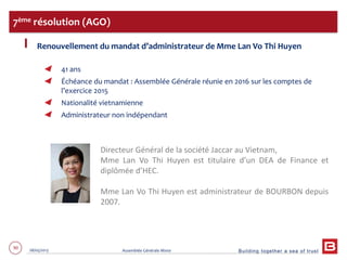 Building together a sea of trust
90 28/05/2013 Assemblée Générale Mixte
Renouvellement du mandat d’administrateur de Mme Lan Vo Thi Huyen
41 ans
Échéance du mandat : Assemblée Générale réunie en 2016 sur les comptes de
l’exercice 2015
Nationalité vietnamienne
Administrateur non indépendant
7ème résolution (AGO)
Directeur Général de la société Jaccar au Vietnam,
Mme Lan Vo Thi Huyen est titulaire d’un DEA de Finance et
diplômée d’HEC.
Mme Lan Vo Thi Huyen est administrateur de BOURBON depuis
2007.
 