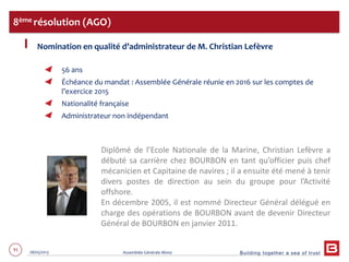 Building together a sea of trust
91 28/05/2013 Assemblée Générale Mixte
Nomination en qualité d’administrateur de M. Christian Lefèvre
56 ans
Échéance du mandat : Assemblée Générale réunie en 2016 sur les comptes de
l’exercice 2015
Nationalité française
Administrateur non indépendant
8ème résolution (AGO)
Diplômé de l’Ecole Nationale de la Marine, Christian Lefèvre a
débuté sa carrière chez BOURBON en tant qu’officier puis chef
mécanicien et Capitaine de navires ; il a ensuite été mené à tenir
divers postes de direction au sein du groupe pour l’Activité
offshore.
En décembre 2005, il est nommé Directeur Général délégué en
charge des opérations de BOURBON avant de devenir Directeur
Général de BOURBON en janvier 2011.
 