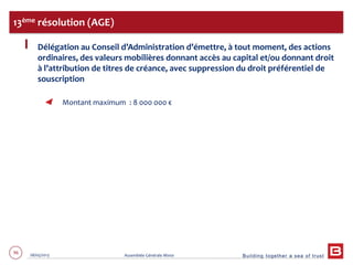 Building together a sea of trust
96 28/05/2013 Assemblée Générale Mixte
Délégation au Conseil d’Administration d’émettre, à tout moment, des actions
ordinaires, des valeurs mobilières donnant accès au capital et/ou donnant droit
à l’attribution de titres de créance, avec suppression du droit préférentiel de
souscription
Montant maximum : 8 000 000 €
13ème résolution (AGE)
 