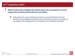 Building together a sea of trust
97 28/05/2013 Assemblée Générale Mixte
Détermination des modalités de fixation du prix de souscription en cas de
suppression du droit préférentiel de souscription
Cette résolution a pour objet de permettre au conseil d’administration de
bénéficier de la délégation relative au prix d’émission des actions nouvelles et
susceptible d’être appliquée en cas d’adoption de la treizième résolution
14ème résolution (AGE)
 