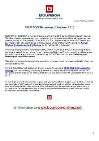 1
London, February 18, 2011
BOURBON Shipowner of the Year 2010
WEBNEWS - BOURBON is named Shipowner of the Year 2010 by the Offshore Support Journal.
The Group is publicly recognized by this award as “the company which above all companies has
shown excellence in the operation of its ships” (*). The “Shipowner of the Year 2010” Award has
been received by Christian Lefèvre, Chief Executive Officer of BOURBON, during the Annual
Offshore Support Journal Conference, on 16 February 2011 in London.
“This award recognizes the commitment of BOURBON’s women and men in the running of daily
operations” says Christian Lefèvre. “It was made possible by the Group’s capacity to deliver on the
promises of its strategic plans. And, above all, by BOURBON’s first principle: satisfying and
renewing the trust of our clients”.
This priority is expressed through safe operations, competences of the crews, availability of our fleet
and cost optimization.
In 2010, BOURBON took delivery of 61 new vessels. Through the BOURBON 2015 Leadership
Strategy plan, the company is investing $ 2 billion into innovative and cost efficient vessels for
deepwater growth and shallow water substitution, raising its fleet from 408 vessels to 600 vessels in
2015.
(*) The “Shipowner of the Year” Award is given each year by the Offshore Support Journal (OSJ), with a final
decision made by OSJ readers. It is awarded to “a company which above all other companies has shown
excellence in the operation of its ship(s) and has, in the past year, demonstrated an exemplary record of
achievement in the management of one or more of business development and growth, of safety, quality,
efficiency and environmental sustainability.”
All information on www.bourbon-online.com
 