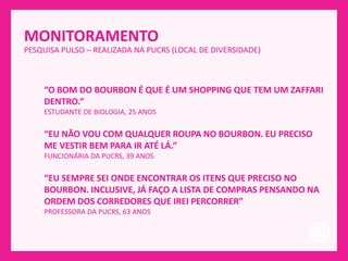 MONITORAMENTO
PESQUISA PULSO – REALIZADA NA PUCRS (LOCAL DE DIVERSIDADE)
“O BOM DO BOURBON É QUE É UM SHOPPING QUE TEM UM ZAFFARI
DENTRO.”
ESTUDANTE DE BIOLOGIA, 25 ANOS
“EU NÃO VOU COM QUALQUER ROUPA NO BOURBON. EU PRECISO
ME VESTIR BEM PARA IR ATÉ LÁ.”
FUNCIONÁRIA DA PUCRS, 39 ANOS
“EU SEMPRE SEI ONDE ENCONTRAR OS ITENS QUE PRECISO NO
BOURBON. INCLUSIVE, JÁ FAÇO A LISTA DE COMPRAS PENSANDO NA
ORDEM DOS CORREDORES QUE IREI PERCORRER”
PROFESSORA DA PUCRS, 63 ANOS
 