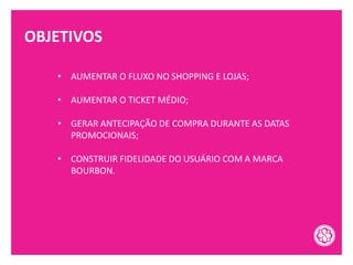 OBJETIVOS
• AUMENTAR O FLUXO NO SHOPPING E LOJAS;
• AUMENTAR O TICKET MÉDIO;
• GERAR ANTECIPAÇÃO DE COMPRA DURANTE AS DATAS
PROMOCIONAIS;
• CONSTRUIR FIDELIDADE DO USUÁRIO COM A MARCA
BOURBON.
 