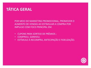 TÁTICA GERAL
POR MEIO DO MARKETING PROMOCIONAL, PROMOVER O
AUMENTO DE VENDAS AO ESTIMULAR A COMPRA POR
IMPULSO COM FOCO PRINCIPAL EM:
• CUPONS PARA SORTEIO DE PRÊMIOS ;
• COMPROU, GANHOU;
• ESTÍMULO À RECOMPRA, ANTECIPAÇÃO E FIDELIZAÇÃO.
 