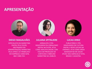 APRESENTAÇÃO
ESPECIALISTA EM MARKETING
DIGITAL PELA FGV/RJ,
MESTRANDO EM
ADMINISTRAÇÃO/ MARKETING
PELA UFRGS E JÁ TRABALHOU
EM EMPRESAS COMO B2W,
IBM E IBRE-FGV.
DIEGO MAGALHÃES
JORNALISTA E PÓS-
GRADUANDA EM JORNALISMO
DIGITAL NA PUCRS. ATUA
COMO ANALISTA DIGITAL COM
FOCO EM PRODUÇÃO DE
CONTEÚDO E INBOUND
MARKETING NA UMBLER.
JULIANA SPITALIERE
PUBLICITÁRIO E PÓS-
GRADUANDO EM CULTURA
DIGITAL E REDES SOCIAIS NA
UNISINOS. ATUA COMO MÍDIA
MANAGER NO ME SALVA!
ATUOU NAS AGÊNCIAS 8 TOTAL
BRAND E CADASTRA.
LUCAS DINIZ
 