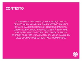 CONTEXTO
SOL RACHANDO NO ASFALTO, CIDADE VAZIA, CLIMA DE
DESERTO. QUEM VAI À PRAIA, GANHA SOSSEGO, MAS FICA
DISTANTE DAS COMODIDADES DE CENTROS COMERCIAIS.
QUEM FICA NA CIDADE, INVEJA QUEM ESTÁ À BEIRA-MAR;
MAS, QUEM VAI ATÉ O LITORAL, SENTE FALTA DE TER UM
BOURBON POR PERTO. CADA UM TEM SEU VERÃO. MAS QUEM
DISSE QUE NÃO PODE SER BOM PARA TODO MUNDO?
 