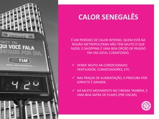 CALOR SENEGALÊS
É UM PERÍODO DE CALOR INTENSO. QUEM ESTÁ NA
REGIÃO METROPOLITANA NÃO TEM MUITO O QUE
FAZER, O SHOPPING É UMA BOA OPÇÃO DE PASSEIO
EM UM LOCAL CLIMATIZADO.
✓ VENDE MUITO AR-CONDICIONADO,
VENTILADOR, CLIMATIZADORES, ETC.
✓ NAS PRAÇAS DE ALIMENTAÇÃO, A PROCURA POR
SORVETE É GRANDE.
✓ HÁ MUITO MOVIMENTO NO CINEMA TAMBÉM, E
UMA BOA SAFRA DE FILMES (PRÉ-OSCAR).
 