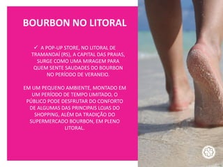 BOURBON NO LITORAL
✓ A POP-UP STORE, NO LITORAL DE
TRAMANDAÍ (RS), A CAPITAL DAS PRAIAS,
SURGE COMO UMA MIRAGEM PARA
QUEM SENTE SAUDADES DO BOURBON
NO PERÍODO DE VERANEIO.
EM UM PEQUENO AMBIENTE, MONTADO EM
UM PERÍODO DE TEMPO LIMITADO, O
PÚBLICO PODE DESFRUTAR DO CONFORTO
DE ALGUMAS DAS PRINCIPAIS LOJAS DO
SHOPPING, ALÉM DA TRADIÇÃO DO
SUPERMERCADO BOURBON, EM PLENO
LITORAL.
 