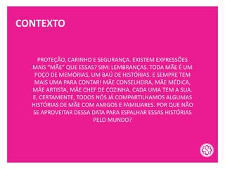 CONTEXTO
PROTEÇÃO, CARINHO E SEGURANÇA. EXISTEM EXPRESSÕES
MAIS “MÃE” QUE ESSAS? SIM: LEMBRANÇAS. TODA MÃE É UM
POÇO DE MEMÓRIAS, UM BAÚ DE HISTÓRIAS. E SEMPRE TEM
MAIS UMA PARA CONTAR! MÃE CONSELHEIRA, MÃE MÉDICA,
MÃE ARTISTA, MÃE CHEF DE COZINHA. CADA UMA TEM A SUA.
E, CERTAMENTE, TODOS NÓS JÁ COMPARTILHAMOS ALGUMAS
HISTÓRIAS DE MÃE COM AMIGOS E FAMILIARES. POR QUE NÃO
SE APROVEITAR DESSA DATA PARA ESPALHAR ESSAS HISTÓRIAS
PELO MUNDO?
 